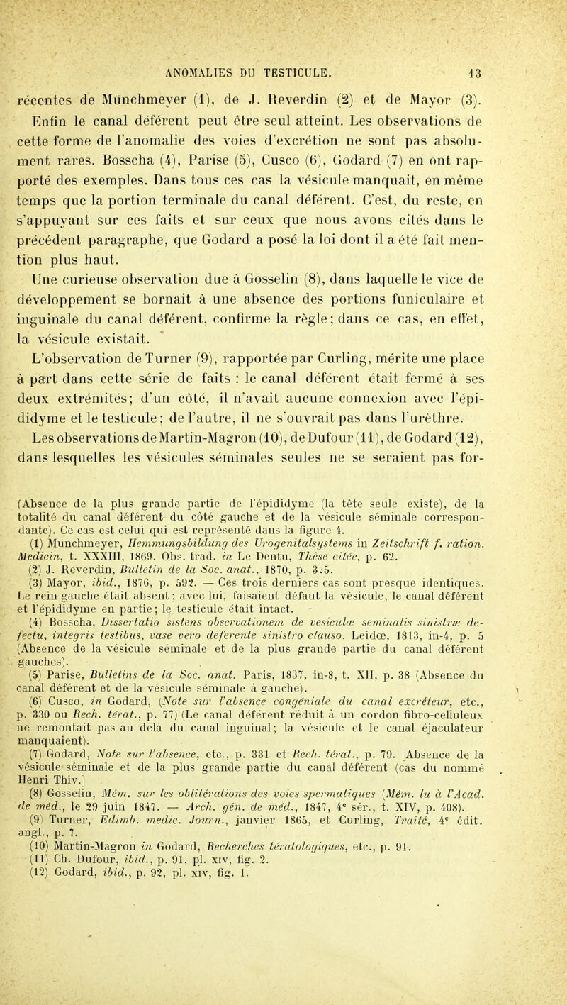 récentes de Miinchmeyer (1), de J. Reverdin (2) et de Mayor (3). Enfin le canal déférent peut être seul atteint. Les observations de cette forme de l'anomalie des voies d'excrétion ne sont pas absolu- ment rares. Bosscha (4), Parise (5), Cusco (6), Godard (7) en ont rap- porté des exemples. Dans tous ces cas la vésicule manquait, en même temps que la portion terminale du canal déférent. C'est, du reste, en s'appuyant sur ces faits et sur ceux que nous avons cités dans le précédent paragraphe, que Godard a posé la loi dont il a été fait men- tion plus haut. Une curieuse observation due à Gosselin (8), dans laquelle le vice de développement se bornait à une absence des portions funiculaire et inguinale du canal déférent, confirme la règle; dans ce cas, en effet, la vésicule existait. L'observation de ïurner (9), rapportée par Curling, mérite une place à part dans cette série de faits : le canal déférent était fermé à ses deux extrémités; d'un côté, il n'avait aucune connexion avec l'épi- didyme et le testicule; de l'autre, il ne s'ouvrait pas dans l'urèthre. Les observations de Martin-Magron (10), de Dufour (H), de Godard (12), dans lesquelles les vésicules séminales seules ne se seraient pas for- fAbsence de la plus grande partie de l'épididyme (la tète seule existe), de la totalité du canal déférent du côté gauche et de la vésicule séminale correspon- dante). Ce cas est celui qui est représenté dans la figure i. (1) Munchmeyer, Hemmungsiiilduiig des Urogenitalsystems in Zeitschrift f. ration. Medicin, t. XXXIII, 18G9. Obs. trad. in Le Dentu, Thèse citée, p. 62. (2) J. Reverdin, Bulletin de la Soc. anat., 1870, p. 3'.'5. (3) Mayor, ibid., 1876, p. 592. — Ces trois derniers cas sont presque identiques. Le rein gauche était absent ; avec lui, faisaient défaut la vésicule, le canal déférent et l'épididyme en partie; le testicule était intact. (4) Bosscha, Dissertatio sistens observationem de vesiculœ seminalis sinisirœ de- fectu, integris iestibus, vase vero déférente sinistro clauso. Leidœ, 1813, in-4, p. 5 (Absence de la vésicule séminale et de la plus grande partie du canal déférent gauches). (5) Parise, Bulletins de la Soc. anat. Paris, 1837, in-8, t. Xll, p. 38 (Absence du canal déférent et de la vésicule séminale à gauche). (6) Cusco, in Godard, (Note sur l'absence congeniale du canal excréteur, etc., p. 330 ou Bech. tërat., p. 77) (Le canal déférent réduit à un cordon fibro-celluleux ne remontait pas au delà du canal inguinal; la vésicule et le canal éjaculateur manquaient). (7) Godard, Note sur l'absence, etc., p. 331 et Bech. térat., p. 79. [Absence de la vésicule séminale et de la plus grande partie du canal déférent (cas du nommé Henri Thiv.] (8) Gosselin, Mém. sur les oblitércdlons des voies spermatiques [Mém. lu à l'Acad. de méd., le 29 juin 1847. — Arch. gén. de mdd., 1847, 4= sér., t. XIV, p. 408). (9) Turner, Edimb. medic. Joiirn., janvier 1865, et Curling, Traité, 4° édit. augl., p. 7. (10) Martin-Magron in Godard, Becherclics tératologiques, etc., p. 91. (11) Ch. Dufour, ibid., p. 91, pl. xiv, fig. 2. (12) Godard, ibid., p. 92, pl. xiv, fig. 1.