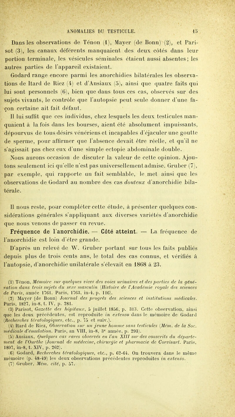 Dans les observations de Ténon (1), Mayer (de Bonn) (2), et Pari- sot (3), les canaux déférents manquaient des deux côtés dans leur portion terminale, les vésicules séminales étaient aussi absentes ; les autres parties de l'appareil existaient. Godard range encore parmi les anorchidies bilatérales les observa- tions de Itard de Riez (4) et d'Ansiaux (5), ainsi que quatre faits qui lui sont personnels (6), bien que dans tous ces cas, observés sur des sujets vivants, le contrôle que l'autopsie peut seule donner d'une fa- çon certaine ait fait défaut. Il lui suffit que ces individus, chez lesquels les deux testicules man- quaient à la fois dans les bourses, aient été absolument irnpuissants, dépourvus de tous désirs vénériens et incapables d'éjaculer une goutte de sperme, pour affirmer que l'absence devait être réelle, et qu'il ne s'agissait pas chez eux d'une simple ectopie abdominale double. Nous aurons occasion de discuter la valeur de cette opinion. Ajou- tons seulement ici qu'elle n'est pas universellement admise. Gruber (7), par exemple, qui rapporte un fait semblable, le met ainsi que les observations de Godard au nombre des cas douteux d'anorchidie bila- térale. Il nous reste, pour compléter cette étude, à présenter quelques con- sidérations générales s'appliquant aux diverses variétés d'anorchidie que nous venons de passer en revue. Fréquence de l'anorchidie. — Côté atteint. — La fréquence de l'anorchidie est loin d'être grande. D'après un relevé de W. Gruber portant sur tous les faits publiés depuis plus de trois cents ans, le total des cas connus, et vérifiés à l'autopsie, d'anorchidie unilatérale s'élevait en 1868 à 23. (1) Ténon, Mémoire sur quelques vices des voies urinaires et des parties de la géné- ration dans trois sujets du sexe masculin [Histoire de UAcadémie royale des sciences de Paris, année 1761. Paris, 1763, m-4, p. 116). (2) Mayer (de Bonn) Journal des pror/rès des sciences et institutions médicales. Paris, 1827, in-8, t. IV, p. 281. (3) Parisot, Gazette des hôpitauj-, 5 juillet 1856, p. 313. Cette observation, ainsi que les deux précédentes, est reproduite in extenso dans le mémoire de Godard [Recherches tcratologiques, etc., p. 75 et suiv.). (4) Itard de Riez, Observation sur un jeune homme sans testicules [Mém. de la Soc. médicale d'émulation. Paris, an VIII, in-8, 3 année, p. 293). (5) Ansiaux, Quelques cas rares observés en l'an XIII sur des conscrits du déparle- ment de rOurthe [Journal de médecine, chirurgie et pharmacie de Corvisart. Paris, 1807, in-8, t. XIV, p. 262). (6) Godard, Rec/ierches tératologiques, etc., p. 62-64. On trouvera dans le même mémoire {p. 48-49) les deux observations précédentes reproduites in extenso. (7) Gruber, Mém. cité, p. 57.