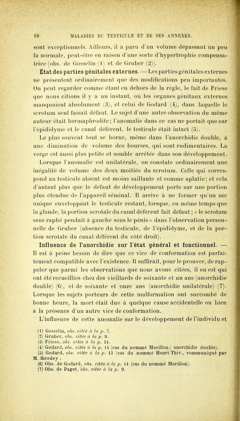 sont exceptionnels. Ailleurs, il a paru d'un volume dépassant un peu la normale, peut-être en raison d'une sorte d'hypertrophie compensa- trice [obs. de Gosselin (I) et de Gruber (2)]. État des parties génitales externes. — Les parties génitales externes ne présentent ordinairement que des modifications peu importantes. On peut regarder comme étant en dehors de la règle, le fait de Friese que nous citions il y a un instant, oii les organes génitaux externes manquaient absolument (3), et celui de Godard (i), dans laquelle le scrotum seul faisait défaut. Le sujet d'une autre observation du même auteur était hermaphrodite; l'anomalie dans ce cas ne portait que sur l'épididyme et le canal déférent, le testicule était intact (5). Le plus souvent tout se borne, même dans l'anorchidie double, à une diminution de volume des bourses, qui sont rudimentaires. La verge est aussi plus petite et semble arrêtée dans son développement. Lorsque l'anomalie est unilatérale, on constate ordinairement une inégalité de volume des deux moitiés du scrotum. Celle qui corres- pond au testicule absent est moins saillante et comme aplatie; et cela d'autant plus que le défaut de développement porte sur une portion plus étendue de l'appareil séminal. Il arrive à ne former qu'un sac unique enveloppant le testicule restant, lorsque, en même temps que la glande, la portion scrotale du canal déférent fait défaut ; « le scrotum sans raphé pendait à gauche sous le pénis» dans l'observation person- nelle de Gruber (absence du testicule, de l'épididyme, et de la por- tion scrotale du canal déférent du côté droit). Influence de l'anorchidie sur l'état général et fonctionnel. — Il est à peine besoin de dire que ce vice de conformation est parfai- tement compatible avec l'existence. Il suffirait, pour le prouver, de rap- peler que parmi les observations que nous avons citées, il en est qui ont été recueillies chez des vieillards de soixante et un ans (anorchidie double) (6), et de soixante et onze ans (anorchidie unilatérale) (7). Lorsque les sujets porteurs de cette malformation ont succombé de bonne heure, la mort était due à quelque cause accidentelle ou bien à la présence d'un autre vice de conformation. L'influence de cette anomalie sur le développement de l'individu et (1) Gosselin, oô^. citée à la p. 7. (2) Gruber, obs. citée à la p. 9. (3) Friese, obs. citée à la p. H. (4) Godard, obs. citée à la p. 14 (cas du nommé Morillon; anorchidie double). (6) Godard, obs. citée à la p. 13 (cas du nommé Henri Thiv., communiqué par M. Siredey . (6) Obs. de Godard, obs. citée à la p. 14 (cas du nommé Morillon). (7) Obs. de Paget, obs. citée à la p. 9.