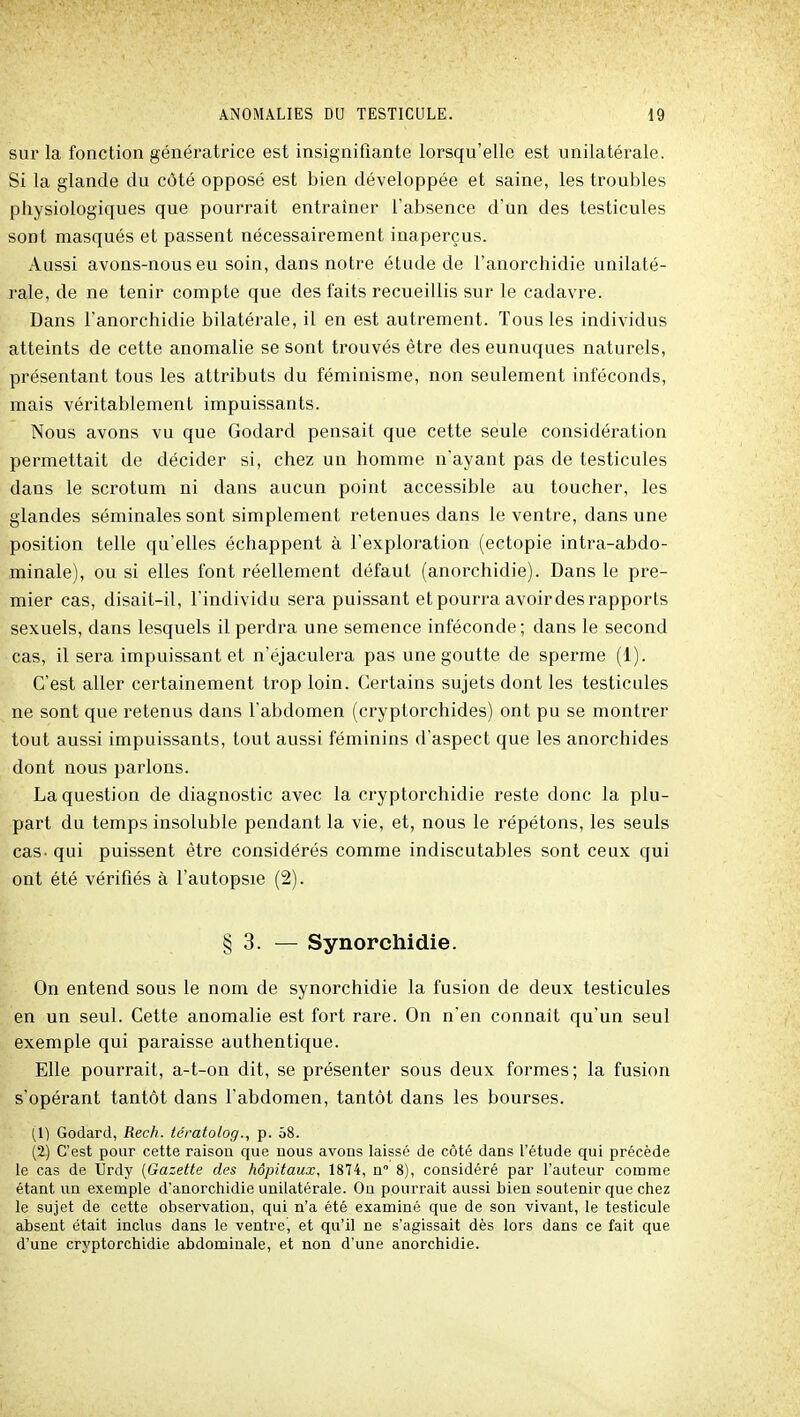 sur la fonction génératrice est insignifiante lorsqu'elle est unilatérale. Si la glande du côté opposé est bien développée et saine, les troubles physiologiques que pourrait entraîner l'absence d'un des testicules sont masqués et passent nécessairement inaperçus. Aussi avons-nous eu soin, dans notre étude de l'anorchidie unilaté- rale, de ne tenir compte que des faits recueillis sur le cadavre. Dans l'anorchidie bilatérale, il en est autrement. Tous les individus atteints de cette anomalie se sont trouvés être des eunuques naturels, présentant tous les attributs du féminisme, non seulement inféconds, mais véritablement impuissants. Nous avons vu que Godard pensait que cette seule considération permettait de décider si, chez un homme n'ayant pas de testicules dans le scrotum ni dans aucun point accessible au toucher, les glandes séminales sont simplement retenues dans le ventre, dans une position telle qu'elles échappent à l'exploration (ectopie intra-abdo- minale), ou si elles font réellement défaut (anorchidie). Dans le pre- mier cas, disait-il, l'individu sera puissant et pourra avoir des rapports sexuels, dans lesquels il perdra une semence inféconde; dans le second cas, il sera impuissant et n'éjaculera pas une goutte de sperme (1). C'est aller certainement trop loin. Certains sujets dont les testicules ne sont que retenus dans l'abdomen (cryptorchides) ont pu se montrer tout aussi impuissants, tout aussi féminins d'aspect que les anorchides dont nous parlons. La question de diagnostic avec la cryptorchidie reste donc la plu- part du temps insoluble pendant la vie, et, nous le répétons, les seuls cas- qui puissent être considérés comme indiscutables sont ceux qui ont été vérifiés à l'autopsie (2). § 3. — Synorchidie. On entend sous le nom de synorchidie la fusion de deux testicules en un seul. Cette anomalie est fort rare. On n'en connaît qu'un seul exemple qui paraisse authentique. Elle pourrait, a-t-on dit, se présenter sous deux formes; la fusion s'opérant tantôt dans l'abdomen, tantôt dans les bourses. (1) Godard, Rech. térato/og., p. 58. (i) C'est pour cette raison que nous avons laissé de côté dans l'étude qui précède le cas de Ûrdy (Gazette des hôpitaux, 1874, n 8), considéré par l'auteur comme étant un exemple d'anorchidie unilatérale. Ou pourrait aussi bien soutenir que chez le sujet de cette observation, qui n'a été examiné que de son vivant, le testicule absent était inclus dans le ventre, et qu'il ne s'agissait dès lors dans ce fait que d'une cryptorchidie abdominale, et non d'une anorchidie.