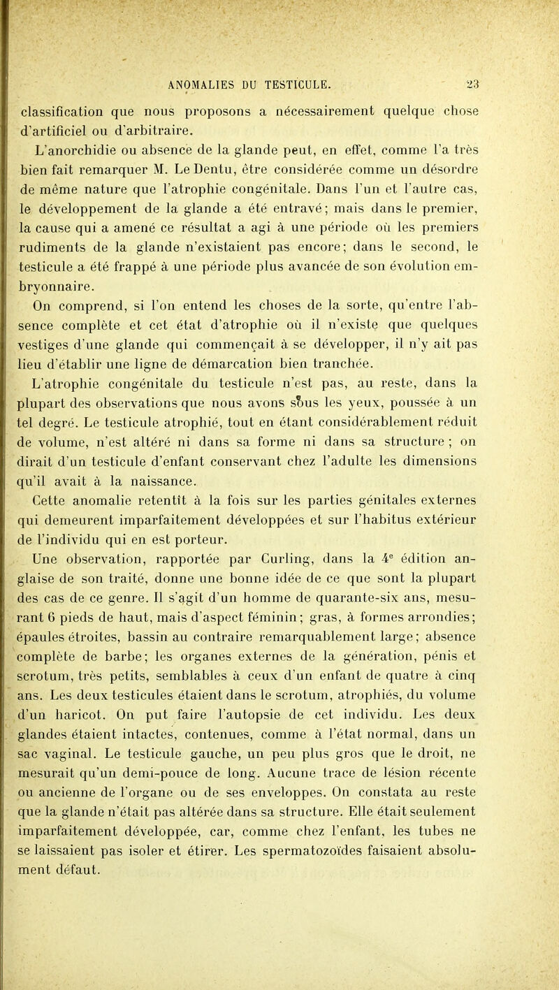 classification que nous proposons a nécessairement quelque chose d'artificiel ou d'arbitraire. L'anorchidie ou absence de la glande peut, en effet, comme l'a très bienfait remarquer M. LeDentu, être considérée comme un désordre de même nature que l'atrophie congénitale. Dans l'un et l'autre cas, le développement de la glande a été entravé ; mais dans le premier, la cause qui a amené ce résultat a agi à une période où les premiers rudiments de la glande n'existaient pas encore; dans le second, le testicule a été frappé à une période plus avancée de son évolution em- bryonnaire. On comprend, si l'on entend les choses de la sorte, qu'entre l'ab- sence complète et cet état d'atrophie où il n'existe que quelques vestiges d'une glande qui commençait à se développer, il n'y ait pas lieu d'établir une ligne de démarcation bien tranchée. L'atrophie congénitale du testicule n'est pas, au reste, dans la plupart des observations que nous avons s?)us les yeux, poussée à un tel degré. Le testicule atrophié, tout en étant considérablement réduit de volume, n'est altéré ni dans sa forme ni dans sa structure ; on dirait d'un testicule d'enfant conservant chez l'adulte les dimensions qu'il avait à la naissance. Cette anomalie retentît à la fois sur les parties génitales externes qui demeurent imparfaitement développées et sur l'habitus extérieur de l'individu qui en est porteur. Une observation, rapportée par Curling, dans la 4° édition an- glaise de son traité, donne une bonne idée de ce que sont la plupart des cas de ce genre. Il s'agit d'un homme de quarante-six ans, mesu- rant 6 pieds de haut, mais d'aspect féminin; gras, à formes arrondies; épaules étroites, bassin au contraire remarquablement large ; absence complète de barbe; les organes externes de la génération, pénis et scrotum, très petits, semblables à ceux d'un enfant de quatre à cinq ans. Les deux testicules étaient dans le scrotum, atrophiés, du volume d'un haricot. On put faire l'autopsie de cet individu. Les deux glandes étaient intactes, contenues, comme à l'état normal, dans un sac vaginal. Le testicule gauche, un peu plus gros que le droit, ne mesurait qu'un demi-pouce de long. Aucune trace de lésion récente ou ancienne de l'organe ou de ses enveloppes. On constata au reste que la glande n'était pas altérée dans sa structure. Elle était seulement imparfaitement développée, car, comme chez l'enfant, les tubes ne se laissaient pas isoler et étirer. Les spermatozoïdes faisaient absolu- ment défaut.