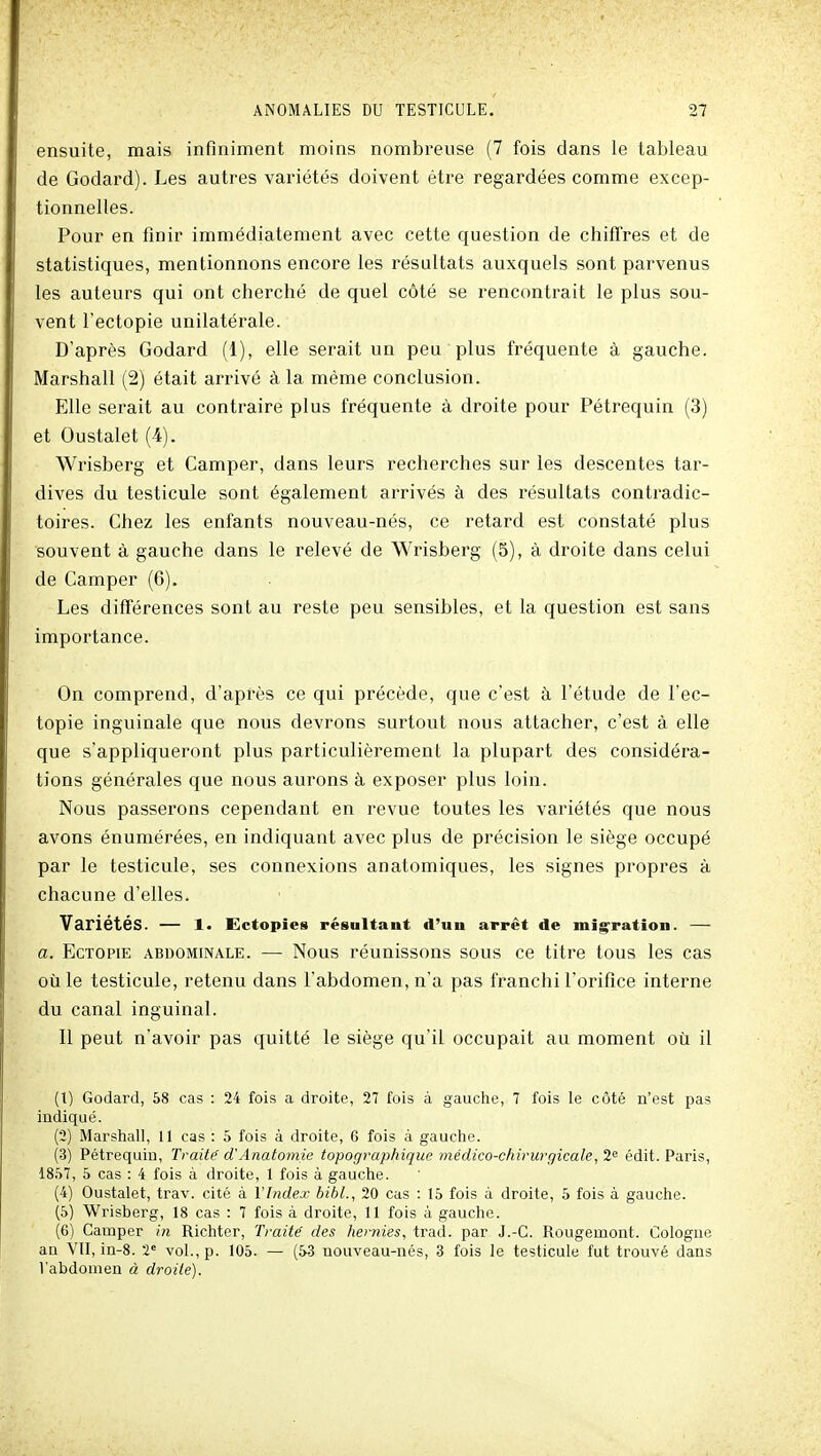 ensuite, mais infiniment moins nombreuse (7 fois dans le tableau de Godard). Les autres variétés doivent être regardées comme excep- tionnelles. Pour en finir immédiatement avec cette question de chifî'res et de statistiques, mentionnons encore les résultats auxquels sont parvenus les auteurs qui ont cherché de quel côté se rencontrait le plus sou- vent l'ectopie unilatérale. D'après Godard (1), elle serait un peu plus fréquente à gauche. Marshall (2) était arrivé à la même conclusion. Elle serait au contraire plus fréquente à droite pour Pétrequin (3) et Oustalet (4). Wrisberg et Camper, dans leurs recherches sur les descentes tar- dives du testicule sont également arrivés à des résultats contradic- toires. Chez les enfants nouveau-nés, ce retard est constaté plus souvent à gauche dans le relevé de Wrisberg (5), à droite dans celui de Camper (6). Les différences sont au reste peu sensibles, et la question est sans importance. On comprend, d'après ce qui précède, que c'est à l'étude de l'ec- topie inguinale que nous devrons surtout nous attacher, c'est à elle que s'appliqueront plus particulièrement la plupart des considéra- tions générales que nous aurons à exposer plus loin. Nous passerons cependant en revue toutes les variétés que nous avons énumérées, en indiquant avec plus de précision le siège occupé par le testicule, ses connexions anatomiques, les signes propres à chacune d'elles. Variétés. — l. Ectopies résultant d'un arrêt de migration. — a. EcTOPiE ABDOMINALE. — Nous réuuissous sous ce titre tous les cas où le testicule, retenu dans l'abdomen, n'a pas franchi l'orifice interne du canal inguinal. Il peut n'avoir pas quitté le siège qu'il occupait au moment où il (1) Godard, 58 cas : 24 fois a droite, 27 fols à gauche, 7 fois le côté n'est pas indiqué. (2) Marshall, Il cas : 6 fois à droite, 6 fois à gauche. (3) Pétrequin, Traita d'Anatomie topographique médico-chirurgicale, 2<^ édit. Paris, 18.S7, 5 cas : 4 fois à droite, 1 fois à gauche. (4) Oustalet, trav. cité à VIndex bibl., 20 cas : 15 fois à droite, 5 fois à gauche. (5) Wrisberg, 18 cas : 7 fois à droite, 11 fois à gauche. (6) Camper in Richter, Traite' des hernies, trad. par J.-C. Rougemont. Cologne an VIT, in-8. 2' vol., p. 105. — (53 nouveau-nés, 3 fois le testicule fut trouvé dans l'abdomen à droite).