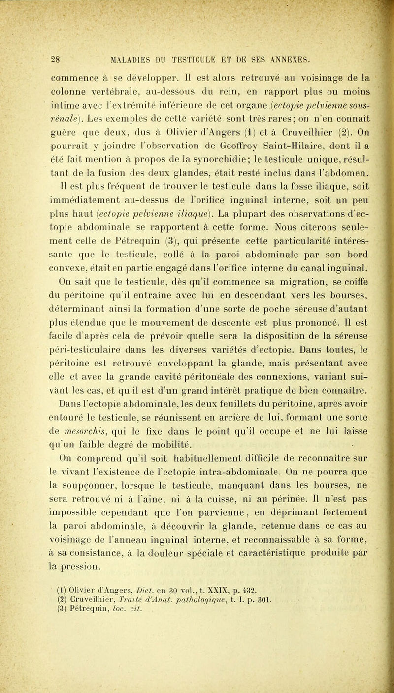 commence à se développer. 11 est alors retrouvé au voisinage de la colonne vertébrale, au-dessous du rein, en rapport plus ou moins intime avec l'extrémité inférieure de cet organe {ectopie pelvienne sous- rénale). Les exemples de cette variété sont très rares; on n'en connaît guère que deux, dus à Olivier d'Angers (1) et à Cruveilhier (2). On pourrait y joindre l'observation de Geoffroy Saint-Hilaire, dont il a été fait mention à propos de la synorchidie; le testicule unique, résul- tant de la fusion des deux glandes, était resté inclus dans l'abdomen. 11 est plus fréquent de trouver le testicule dans la fosse iliaque, soit immédiatement au-dessus de l'orifice inguinal interne, soit un peu plus haut [ectopie pelvienne iliaque). La plupart des observations d'ec- topie abdominale se rapportent à cette forme. Nous citerons seule- ment celle de Pétrequin (3), qui présente cette particularité intéres- sante que le testicule, collé à la paroi abdominale par son bord convexe, était en partie engagé dans l'orifice interne du canal inguinal. On sait que le testicule, dès qu'il commence sa migration, se coiffe du péritoine qu'il entraîne avec lui en descendant vers les bourses, déterminant ainsi la formation d'une sorte de poche séreuse d'autant plus étendue que le mouvement de descente est plus prononcé. Il est facile d'après cela de prévoir quelle sera la disposition de la séreuse péri-testiculaire dans les diverses variétés d'ectopie. Dans toutes, le péritoine est retrouvé enveloppant la glande, mais présentant avec elle et avec la grande cavité péritonéale des connexions, variant sui- vant les cas, et qu'il est d'un grand intérêt pratique de bien connaître. Dans l'ectopie abdominale, les deux feuillets du péritoine, après avoir entouré le testicule, se réunissent en arrière de lui, formant une sorte de me-iorchis, qui le fixe dans le point qu'il occupe et ne lui laisse qu'un faible degré de mobilité. On comprend qu'il soit habituellement difficile de reconnaître sur le vivant l'existence de l'ectopie intra-abdominale. On ne pourra que la soupçonner, lorsque le testicule, manquant dans les bourses, ne sera retrouvé ni à l'aine, ni à la cuisse, ni au périnée. 11 n'est pas impossible cependant que l'on parvienne, en déprimant fortement la paroi abdominale, à découvrir la glande, retenue dans ce cas au voisinage de l'anneau inguinal interne, et reconnaissable à sa forme, à sa consistance, à la douleur spéciale et caractéristique produite par la pression. (1) Olivier d'Angers, Dict. eu 30 voL, t. XXIX, p. 432. (2) Cruveiliiier, Traité d'Anat. pathologique, t. L p. 301. (3) Pétrequin, toc. cit.