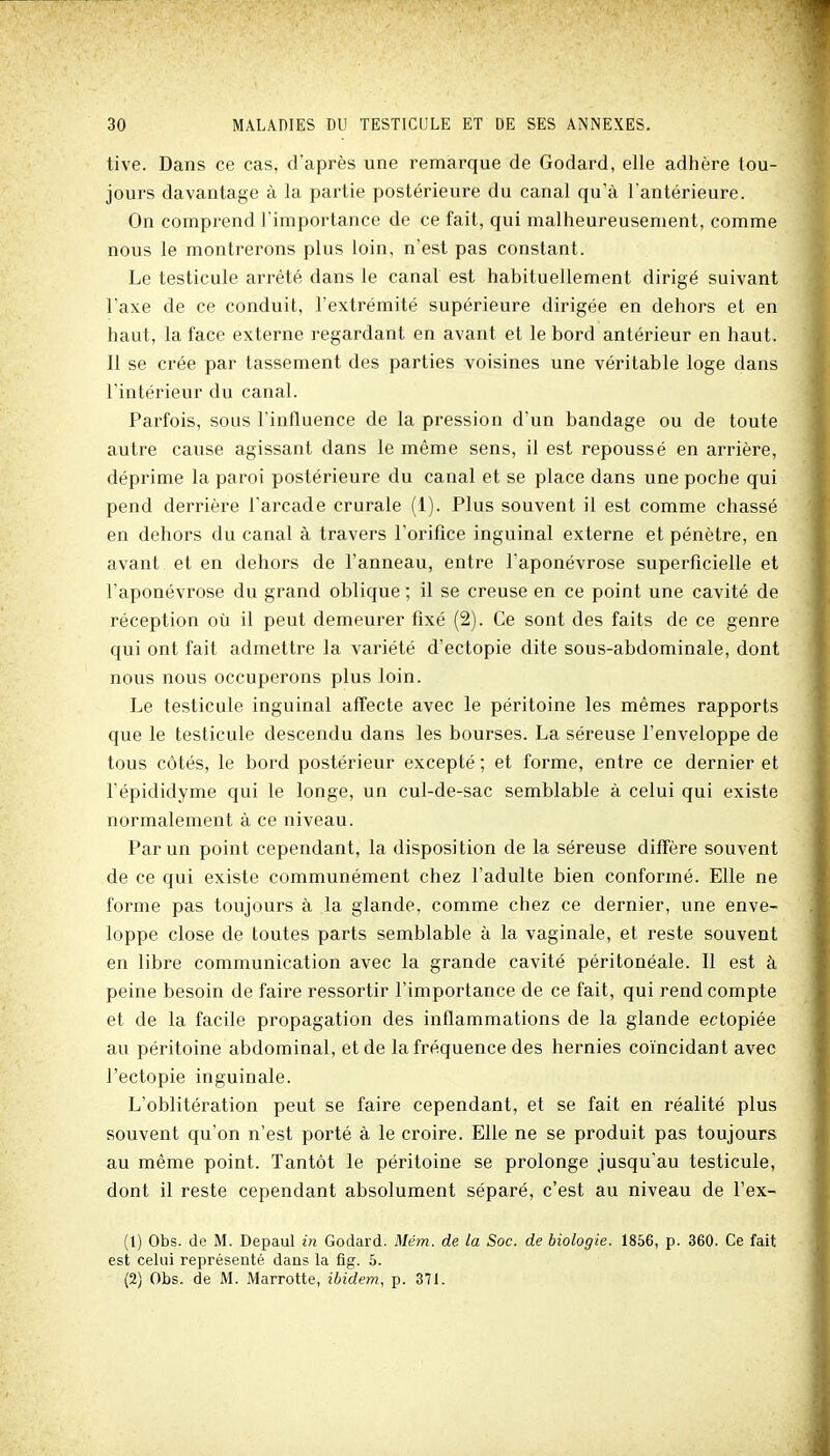 tive. Dans ce cas, d'après une remarque de Godard, elle adhère tou- jours davantage à la partie postérieure du canal qu'à l'antérieure. On comprend l'importance de ce fait, qui malheureusement, comme nous le montrerons plus loin, n'est pas constant. Le testicule arrêté dans le canal est habituellement dirigé suivant l'axe de ce conduit, l'extrémité supérieure dirigée en dehors et en haut, la face externe regardant en avant et le bord antérieur en haut. Il se crée par tassement des parties voisines une véritable loge dans l'intérieur du canal. Parfois, sous l'influence de la pression d'un bandage ou de toute autre cause agissant dans le même sens, il est repoussé en arrière, déprime la paroi postérieure du canal et se place dans une poche qui pend derrière l'arcade crurale (1). Plus souvent il est comme chassé en dehors du canal à travers l'orifice inguinal externe et pénètre, en avant et en dehors de l'anneau, entre l'aponévrose superficielle et l'aponévrose du grand oblique ; il se creuse en ce point une cavité de réception où il peut demeurer fixé (2). Ce sont des faits de ce genre qui ont fait admettre la variété d'ectopie dite sous-abdominale, dont nous nous occuperons plus loin. Le testicule inguinal affecte avec le péritoine les mêmes rapports que le testicule descendu dans les bourses. La séreuse l'enveloppe de tous côtés, le bord postérieur excepté ; et forme, entre ce dernier et l'épididyme qui le longe, un cul-de-sac semblable à celui qui existe normalement à ce niveau. Par un point cependant, la disposition de la séreuse diffère souvent de ce qui existe communément chez l'adulte bien conformé. Elle ne forme pas toujours à la glande, comme chez ce dernier, une enve- loppe close de toutes parts semblable à la vaginale, et reste souvent en libre communication avec la grande cavité péritonéale. Il est à peine besoin de faire ressortir l'importance de ce fait, qui rend compte et de la facile propagation des inflammations de la glande ectopiée au péritoine abdominal, et de la fréquence des hernies coïncidant avec l'ectopie inguinale. L'oblitération peut se faire cependant, et se fait en réalité plus souvent qu'on n'est porté à le croire. Elle ne se produit pas toujours au même point. Tantôt le péritoine se prolonge jusqu'au testicule, dont il reste cependant absolument séparé, c'est au niveau de l'ex- (1) Obs. de M. Depaul in Godard. Mém. de la Soc. de biologie. 1856, p. 360. Ce fait est celai représenté dans la fig. 5. (2) Obs. de M. Marrotte, ibidem, p. 371.