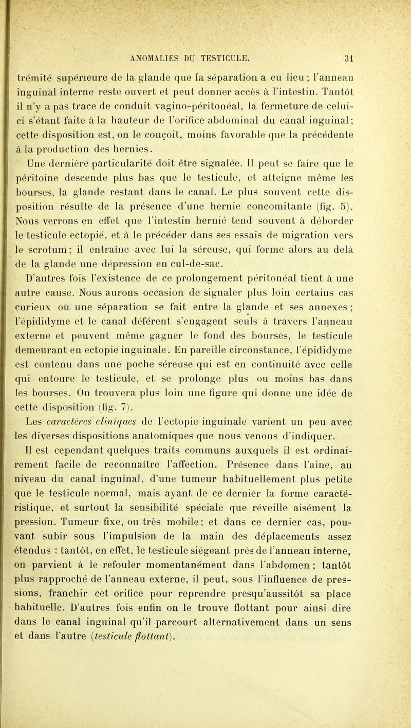 trémité supérieure de la glande que la séparation a eu lieu ; l'anneau inguinal interne reste ouvert et peut donner accès à l'intestin. Tantôt il n'y a pas trace de conduit vagino-péritonéal, la fermeture de celui- ci s'étant faite à la hauteur de l'orifice abdominal du canal inguinal; cette disposition est, on le conçoit, moins favorable que la précédente à la production des hernies. Une dernière particularité doit être signalée. Il peut se faire que le péritoine descende plus bas que le testicule, et atteigne même les bourses, la glande restant dans le canal. Le plus souvent cette dis- position résulte de la présence d'une hernie concomitante (fig. 5). Nous verrons en effet que l'intestin hernié tend souvent à déborder le testicule ectopié, et à le précéder dans ses essais de migration vers le scrotum ; il entraîne avec lui la séreuse, qui forme alors au delà de la glande une dépression en cul-de-sac. D'autres fois l'existence de ce prolongement péritonéal tient à une autre cause. Nous aurons occasion de signaler plus loin certains cas curieux où une séparation se fait entre la glande et ses annexes ; l'épididyme et le canal déférent s'engagent seuls à travers l'anneau externe et peuvent même gagner le fond des bourses, le testicule demeurant en ectopie inguinale. En pareille circonstance, l'épididyme est contenu dans une poche séreuse qui est en continuité avec celle qui entoure le testicule, et se prolonge plus ou moins bas dans les bourses. On trouvera plus loin une figure qui donne une idée de cette disposition (fig. 7). Les caractères cliniques de l'ectopie inguinale varient un peu avec les diverses dispositions anatomiques que nous venons d'indiquer. Il est cependant quelques traits communs auxquels il est ordinai- rement facile de reconnaître l'affection. Présence dans l'aine, au niveau du canal inguinal, d'une tumeur habituellement plus petite que le testicule normal, mais ayant de ce dernier la forme caracté- ristique, et surtout la sensibilité spéciale que réveille aisément la pression. Tumeur fixe, ou très mobile; et dans ce dernier cas, pou- vant subir sous l'impulsion de la main des déplacements assez étendus : tantôt, en effet, le testicule siégeant près de l'anneau interne, on parvient à le refouler momentanément dans l'abdomen ; tantôt plus rapproché de l'anneau externe, il peut, sous l'influence de pres- sions, franchir cet orifice pour reprendre presqu'aussitôt sa place habituelle. D'autres fois enfin on le trouve flottant pour ainsi dire dans le canal inguinal qu'il parcourt alternativement dans un sens et dans l'autre [testicule flottant).