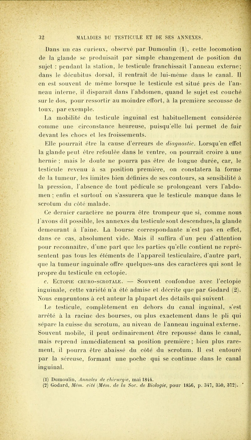 Dans un cas curieux, observé par Dumoulin (1), cette locomotion de la glande se produisait par simple changement de position du sujet : pendant la station, le testicule franchissait l'anneau externe; dans le décubitus dorsal, il rentrait de lui-même dans le canal. Il en est souvent de même lorsque le testicule est situé près de l'an- neau interne, il disparait dans l'abdomen, quand le sujet est couché sur le dos, pour ressortir au moindre effort, à la première secousse de toux, par exemple. La mobilité du testicule inguinal est habituellement considérée comme une circonstance heureuse, puisqu'elle lui permet de fuir devant les chocs et les froissements. Elle pourrait être la cause d'erreurs de diagnostic. Lorsqu'en effet la glande peut être refoulée dans le ventre, on pourrait croire à une hernie ; mais le doute ne pourra pas être de longue durée, car, le testicule revenu à sa position première, on constatera la forme de la tumeur, les limites bien définies de ses contours, sa sensibilité à la pression, l'absence de tout pédicule se prolongeant vers l'abdo- men ; enfin et surtout on s'assurera que le testicule manque dans le scrotum du côté malade. Ce dernier caractère ne pourra être trompeur que si, comme nous l'avons dit possible, les annexes du testiculesont descendues,la glande demeurant à l'aine. La bourse correspondante n'est pas en effet, dans ce cas, absolument vide. Mais il suffira d'un peu d'attention pour reconnaître, d'une part que les parties qu'elle contient ne repi'é- sentent pas tous les éléments de l'appareil testiculaire, d'autre part, que la tumeur inguinale offre quelques-uns des caractères qui sont le propre du testicule en ectopie. c. EcTOPiE CRURO-scROTALE. — Souvcut coufoudue avec l'ectopie inguinale, cette variété n'a été admise et décrite que par Godard (2). Nous empruntons à cet auteur la plupart des détails qui suivent Le testicule, complètement en dehors du canal inguinal, s'est arrêté à la racine des bourses, ou plus exactement dans le pli qui sépare la cuisse du scrotum, au niveau de l'anneau inguinal extei'ne. Souvent mobile, il peut ordinairement être repoussé dans le canal, mais reprend immédiatement sa position première ; bien plus rare- ment, il pourra être abaissé du côté du scrotum. Il est entouré par la séreuse, formant une poche qui se continue dans le canal inguinal. (1) Dumoulin, Annales de chirurgie, mai 1844. (2) Godard, Mém. cité [Mém. de la Soc. de Biologie, pour 1856, p. 347, 350, 372). *