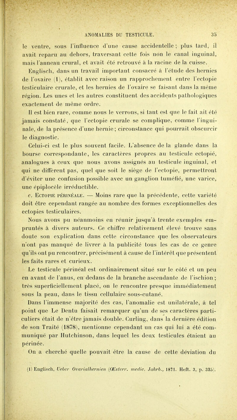 le ventre, sous Tinfluence d'une cause accidentelle ; plus tard, il avait reparu au dehors, traversant cette fois non le canal inguinal, mais l'anneau crural, et avait été retrouvé à la racine de la cuisse. Englisch, dans un travail important consacré à l'étude des hernies de l'ovaire (1), établit avec raison un rapprochement entre l'ectopie testiculaire crurale, et les hernies de l'ovaire se faisant dans la même région. Les unes et les autres constituent des accidents pathologiques exactement de même ordre. Il est bien rare, comme nous le verrons, si tant est que le fait ait été jamais constaté, que l'ectopie crurale se complique, comme l'ingui- nale, de la présence d'une hernie; circonstance qui pourrait obscurcir le diagnostic. Celui-ci est le plus souvent facile. L'absence de la glande dans la bourse correspondante, les caractères propres au testicule ectopié, analogues à ceux que nous avons assignés au testicule inguinal, et qui ne diffèrent pas, quel que soit le siège de l'ectopie, permettront d'éviter une confusion possible avec un ganglion tuméfié, une varice, une épiplocèle irréductible. e. EcTOPiE pÉRiNÉALE. — Moius rare que la précédente, celte variété doit être cependant rangée au nombre des formes exceptionnelles des ectopies testiculaires. Nous avons pu néanmoins en réunir jusqu'à trente exemples em- pruntés à divers auteurs. Ce chiffre relativement élevé trouve sans doute son explication dans cette circonstance que les observateurs n'ont pas manqué de livrer à la publicité tous les cas de ce genre qu'ils ont pu rencontrer, précisément à cause de l'intérêt que présentent les faits rares et curieux. Le testicule périnéal est ordinairement situé sur le côté et un peu en avant de l'anus, en dedans de la branche ascendante de l'ischion ; très superficiellement placé, on le rencontre presque immédiatement sous la peau, dans le tissu cellulaire sous-cutané. Dans l'immense majorité des cas, l'anomalie est unilatérale, à tel point que Le Dentu faisait remarquer qu'un de ses caractères parti- culiers était de n'être jamais double. Curling, dans la dernière édition de son Traité (1878), mentionne cependant un cas qui lui a été com- muniqué par Hutchinson, dans lequel les deux testicules étaient au périnée. On a cherché quelle pouvait être la cause de cette déviation du (1) Englisch, Ueber Oi.'arialhernien {OEsterr. medic. Jahrb., 1871. Heft. 3, p. 335).