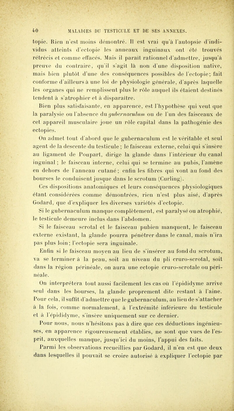 topie. Rien n'est moins démontré. Il est vrai qu'à l'autopsie d'indi- vidus atteints d'ectopie les anneaux inguinaux ont été trouvés rétrécis et comme effacés. Mais il parait rationnel d'admettre, jusqu'à preuve du contraire, qu'il s'agit là non d'une disposition native, mais bien plutôt d'une des conséquences possibles de l'ectopie; fait conforme d'ailleurs à une loi de physiologie générale, d'après laquelle les organes qui ne remplissent plus le rôle auquel ils étaient destinés tendent à s'atrophier et à disparaître. Bien plus satisfaisante, en apparence, est l'hypothèse qui veut que la paralysie ou l'absence du gubcrnaculum ou de l'un des faisceaux de cet appareil musculaire joue un rôle capital dans la pathogénie des ectopies. On admet tout d'abord que le gubernaculum est le véritable et seul agent de la descente du testicule ; le faisceau externe, celui qui s'insère au ligament de Poupart, dirige la glande dans l'intérieur du canal inguinal ; le faisceau interne, celui qui se termine au pubis, l'amène en dehors de l'anneau cutané ; enfin les fibres qui vont au fond des bourses le conduisent jusque dans le scrotum (Curling). Ces dispositions anatomiques et leurs conséquences physiologiques étant considérées comme démontrées, rien n'est plus aisé, d'après Godard, que d'expliquer les diverses variétés d'ectopie. Si le gubernaculum manque complètement, est paralysé ou atrophié, le testicule demeure inclus dans l'abdomen. Si le faisceau scrotal et le faisceau pubien manquent, le faisceau externe existant, la glande pourra pénétrer dans le canal, mais n'ira pas plus loin; l'ectopie sera inguinale. Enfin si le faisceau moyen au lieu de s'insérer au fond du scrotum, va se terminer à la peau, soit au niveau du pli cruro-scrotal, soit dans la région périnéale, on aura une ectopie cruro-scrotale oupéri- néale. On interprétera tout aussi facilement les cas où l'épididyme arrive seul dans les bourses, la glande proprement dite restant à l'aine. Pour cela, il suffit d'admettre que le gubernaculum, au lieu de s'attacher à la fois, comme normalement, à l'extrémité inférieure du testicule et à l'épididyme, s'insère uniquement sur ce dernier. Pour nous, nous n'hésitons pas à dire que ces déductions ingénieu- ses, en apparence rigoureusement établies, ne sont que vues de l'es- prit, auxquelles manque, jusqu'ici du moins, l'appui des faits. Parmi les observations recueillies par Godard, il n'en est que deux dans lesquelles il pouvait se croire autorisé à expliquer l'ectopie par