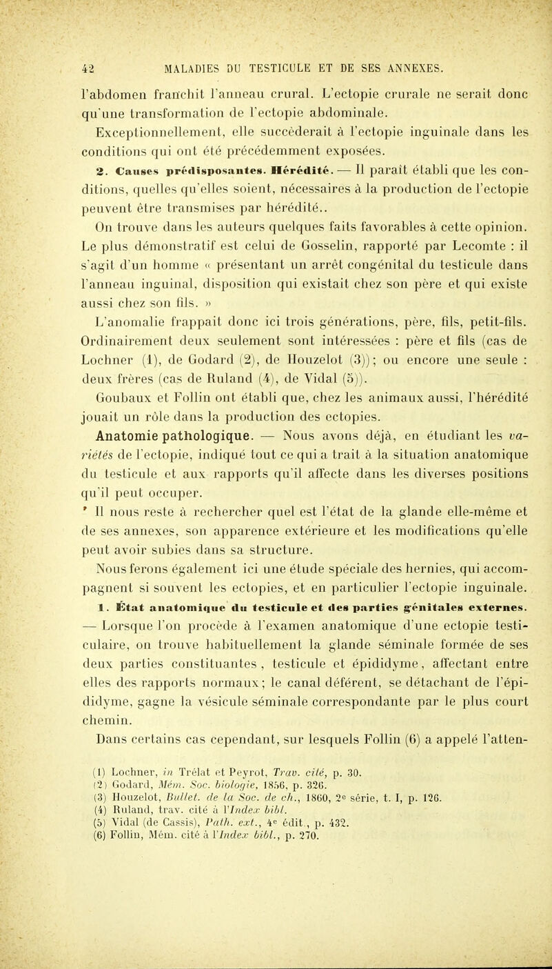 l'abdomen franchit l'anneau crural. L'ectopie crurale ne serait donc qu'une transformation de l'ectopie abdominale. Exceptionnellement, elle succéderait à l'ectopie inguinale dans les conditions qui ont été précédemment exposées. 3. Causes prédisposantes. Hérédité.— Il parait établi que les con- ditions, quelles qu'elles soient, nécessaires à la production de l'ectopie peuvent être transmises par hérédité.. On trouve dans les auteurs quelques faits favorables à cette opinion. Le plus démonstratif est celui de Gosselin, rapporté par Lecomte : il s'agit d'un homme « présentant un arrêt congénital du testicule dans l'anneau inguinal, disposition qui existait chez son père et qui existe aussi chez son fils. » L'anomalie frappait donc ici trois générations, père, fils, petit-fils. Ordinairement deux seulement sont intéressées : père et fds (cas de Lochner (1), de Godard (2), de Houzelot (3)); ou encore une seule : deux frères (cas de Ruland (4), de Vidal (5)). Goubaux et Follin ont établi que, chez les animaux aussi, l'hérédité jouait un rôle dans la production des ectopies. Anatomie pathologique. — Nous avons déjà, en étudiant les va- riétés de l'ectopie, indiqué tout ce qui a trait à la situation anatomique du testicule et aux rapports qu'il affecte dans les diverses positions quïl peut occuper. ' Il nous reste à rechercher quel est l'état de la glande elle-même et de ses annexes, son apparence extérieure et les modifications qu'elle peut avoir subies dans sa structure. Nous ferons également ici une étude spéciale des hernies, qui accom- pagnent si souvent les ectopies, et en particulier l'ectopie inguinale. 1. État anatomique du testicule et des parties g'énitales externes. — Lorsque l'on procède à l'examen anatomique d'une ectopie testi- culaire, on trouve habituellement la glande séminale formée de ses deux parties constituantes, testicule et épididyme, affectant entre elles des rapports normaux ; le canal déférent, se détachant de l'épi- didyme, gagne la vésicule séminale correspondante par le plus court chemin. Dans certains cas cependant, sur lesquels Follin (6) a appelé l'atten- (1) Lochner, in Trélat et Peyrot, Trav. cité, p. 30. (2) Godard, Mém. Soc. biologie, 18.S6, p. 320. (3) Houzelot, Biiltet. de la Soc. de ch., 1860, 2° série, t. I, p. 126. (4) Roland, trav. cité à l'Index bihl. (6) Vidal (de Cassis), Path. ext., 4« édit,, p. 432. (6) Follin, Mém. cité à l'Index bibl., p. 270.