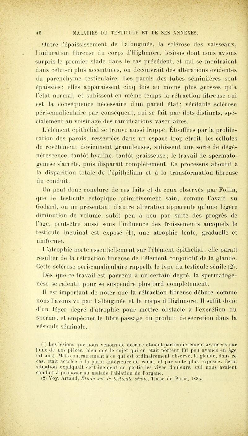 Outre l'épaississement de l'albuginée, la sclérose des vaisseaux, l'induration fibreuse du corps d'Highmore, lésions dont nous avions surpris le premier stade dans le cas précédent, et qui se montraient dans celui-ci plus accentuées, on découvrait des altérations évidentes du parenchyme testiculaire. Les parois des tubes séminifères sont épaissies; elles apparaissent cinq fois au moins plus grosses qu'à l'état normal, et subissent en même temps la rétraction fibreuse qui est la conséquence nécessaire d'un pareil état ; véritable sclérose péri-canaliculaire par conséquent, qui se fait par îlots distincts, spé- cialement au voisinage des ramifications vasculaires. L'élément épithélial se trouve aussi frappé. Etouffées par la prolifé- ration des parois, resserrées dans un espace trop étroit, les cellules de revêtement deviennent granuleuses, subissent une sorte de dégé- nérescence, tantôt hyaline, tantôt graisseuse ; le travail de spermato- genèse s'arrête, puis disparait complètement. Ce processus aboutit à la disparition totale de l'épithélium et à la transformation fibreuse du conduit. On peut donc conclure de ces faits et de ceux observés par FoUin, que le testicule ectopique primitivement sain, comme l'avait vu Godard, ou ne présentant d'autre altération apparente qu'une légère diminution de volume, subit peu à peu par suite des progrès de l'âge, peut-être aussi sous l'influence des froissements auxquels le testicule inguinal est exposé (1), une atrophie lente, graduelle et uniforme. L'atrophie porte essentiellement sur l'élément épithélial ; elle paraît résulter de la rétraction fibreuse de l'élément conjonctif de la glande. Cette sclérose péri-canaliculaire rappelle le type du testicule sénile (2). Dès que ce travail est parvenu à un certain degré, la spermatoge- nèse se ralentit pour se suspendre plus tard complètement. Il est important de noter que la rétraction fibreuse débute comme nous l'avons vu par l'albuginée et le corps d'Highmore. Il suffit donc d'un léger degré d'atrophie pour mettre obstacle à l'excrétion du sperme, et empêcher le libre passage du produit de sécrétion dans la vésicule séminale. (1) Les lésions que nous veûons de décrire étaient particulièrement avancées sur l'une de nos pièces, bien que le sujet qui en était porteur fût peu avancé en âge (41 ans). Mais contrairement à ce qui est ordinairement observé, la glande, dans ce cas, était accolée à la paroi antérieure du canal, et par suite plus exposée. Cette situation expliquait certainement en partie les vives douleurs, qui nous avaient conduit à proposer au malade l'ablation de l'organe. (2) Voy. Artaud, Étude su?- le testicule sénile. Thèse de Paris, 1885.