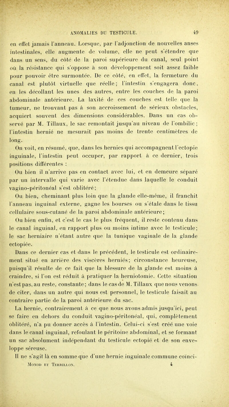 en effet jamais l'anneau. Lorsque, par l'adjonction de nouvelles anses intestinales, elle augmente de volume, elle ne peut s'étendre que dans un sens, du côté de la paroi supérieure du canal, seul point où la résistance qui s'oppose à son développement soit assez faible pour pouvoir être surmontée. De ce côté, en effet, la fermeture du canal est plutôt virtuelle que réelle ; l'intestin s'engagera donc, en les décollant les unes des autres, entre les couches de la paroi abdominale antérieure. La laxité de ces couches est telle que la tumeur, ne trouvant pas à son accroissement de sérieux obstacles, acquiert souvent des dimensions considérables. Dans un cas ob- servé par M. Tillaux, le sac remontait jusqu'au niveau de l'ombilic; l'intestin hernié ne mesurait pas moins de trente centimètres de long. On voit, en résumé, que, dans les hernies qui accompagnent l'ectopie inguinale, l'intestin peut occuper, par rapport à ce dernier, trois positions différentes : Ou bien il n'arrive pas en contact avec lui, et en demeure séparé par un intervalle qui varie avec l'étendue dans laquelle le conduit vagino-péritonéal s'est oblitéré; Ou bien, cheminant plus loin que la glande elle-même, il franchit l'anneau inguinal externe, gagne les bourses ou s'étale dans le tissu cellulaire sous-cutané de la paroi abdominale antérieure; Ou bien enfin, et c'est le cas le plus fréquent, il reste contenu dans le canal inguinal, en rapport plus ou moins intime avec le testicule; le sac herniaire n'étant autre que la tunique vaginale de la glande ectopiée. Dans ce dernier cas et dans le précédent, le testicule est ordinaire- ment situé en arrière des viscères herniés; circonstance heureuse, puisqu'il résulte de ce fait que la blessure de la glande est moins à craindre, si l'on est réduit à pratiquer la herniotomie. Cette situation n'est pas, au reste, constante; dans le cas de M. Tillaux que nous venons de citer, dans un autre qui nous est personnel, le testicule faisait au contraire partie de la paroi antérieure du sac. La hernie, contrairement à ce que nous avons admis jusqu'ici, peut se faire en dehors du conduit vagino-péritonéal, qui, complètement oblitéré, n'a pu donner accès à l'intestin. Celui-ci s'est créé une voie dans le canal inguinal, refoulant le péritoine abdominal, et se formant un sac absolument indépendant du testicule ectopié et de son enve- loppe séreuse. Il ne s'agit là en somme que d'une hernie inguinale commune coïnci- MoNOD ET Terrili.on. 4