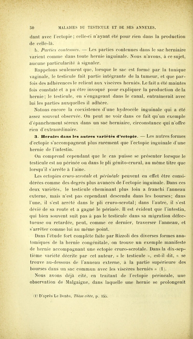 dant avec l'ectopie ; celle-ci n'ayant été pour rien dans la production de celle-là. b. Parties contenues. — Les parties contenues dans le sac herniaire varient comme dans toute hernie inguinale. Nous n'avons, à ce sujet, aucune particularité à signaler. Rappelons seulement que, lorsque le sac est formé par la tunique vaginale, le testicule fait partie intégrante de la tumeur, et que par- fois des adhérences le relient aux viscères herniés. Le fait a été maintes fois constaté et a pu être invoqué pour expliquer la production delà hernie; le testicule, en s'engageant dans le canal, entraînerait avec lui les parties auxquelles il adhère. Notons encore la coexistence d'une hydrocèle inguinale qui a été assez souvent observée. On peut ne voir dans ce fait qu'un exemple d'épanchement séreux dans un sac herniaire, circonstance qui n'offre rien d'extraordinaire. 3. Hernies dans les autres Tariétés d'ectopie. — Les autres formes d'ectopie s'accompagnent plus rarement que l'ectopie inguinale d'une hernie de l'intestin. On comprend cependant que le cas puisse se présenter lorsque le testicule est au périnée ou dans le pli génito-crural, au même titre que lorsqu'il s'arrête à l'aine. Les ectopies cruro-scrotale et périnéale peuvent en effet être consi- dérées comme des degrés plus avancés de l'ectopie inguinale. Dans ces deux variétés, le testicule cheminant plus loin a franchi l'anneau externe, mais n'est pas cependant descendu dans les bourses; dans l'une, il s'est arrêté dans le pli cruro-scrotal ; dans l'autre, il s'est dévié de sa route et a gagné le périnée. Il est évident que l'intestin, qui bien souvent suit pas à pas le testicule dans sa migration défec- tueuse ou retardée, peut, comme ce dernier, traverser l'anneau, et s'arrêter comme lui au même point. Dans l'étude fort complète faite par Rizzoli des diverses formes ana- tomiques de la hernie congénitale, on trouve un exemple manifeste de hernie accompagnant une ectopie cruro-scrotale. Dans la dix-sep- tième variété décrite par cet auteur, « le testicule », est-il dit, « se trouve au-dessous de l'anneau externe, à la partie supérieure des bourses dans un sac commun avec les viscères herniés » (1). Nous avons déjà cité, en traitant de l'ectopie périnéale, une observation de Malgaigne, dans laquelle une hernie se pi'olongeait (I) D'après Le Dentn, Thèse citée, p. 155.