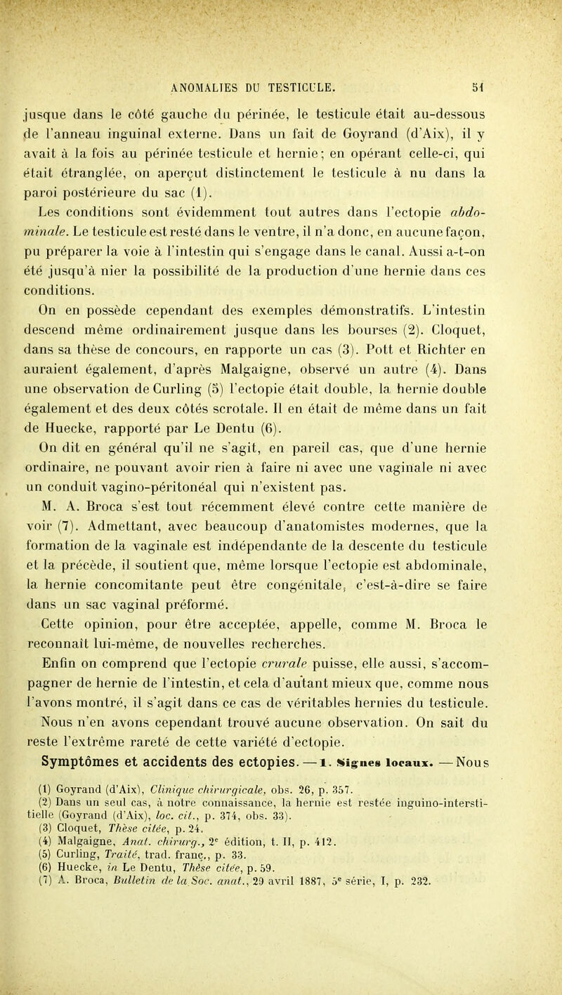 jusque dans le côté gauche du périnée, le testicule était au-dessous de l'anneau inguinal externe. Dans un fait de Goyrand (d'Aix), il y avait à la fois au périnée testicule et hernie; en opérant celle-ci, qui était étranglée, on aperçut distinctement le testicule à nu dans la paroi postérieure du sac (1). Les conditions sont évidemment tout autres dans l'ectopie abdo- minale. Le testicule est resté dans le ventre, il n'a donc, en aucune façon, pu préparer la voie à l'intestin qui s'engage dans le canal. Aussi a-t-on été jusqu'à nier la possibilité de la production d'une hernie dans ces conditions. On en possède cependant des exemples démonstratifs. L'intestin descend même ordinairement jusque dans les bourses (2). Cloquet, dans sa thèse de concours, en rapporte un cas (3). Pott et Richter en auraient également, d'après Malgaigne, observé un autre (4). Dans une observation de Curling (5) l'ectopie était double, la hernie double également et des deux côtés scrotale. Il en était de même dans un fait de Huecke, rapporté par Le Dentu (6). On dit en général qu'il ne s'agit, en pareil cas, que d'une hernie ordinaire, ne pouvant avoir rien à faire ni avec une vaginale ni avec un conduit vagino-péritonéal qui n'existent pas. M. A. Broca s'est tout récemment élevé contre cette manière de voir (7). Admettant, avec beaucoup d'anatomistes modernes, que la formation de la vaginale est indépendante de la descente du testicule et la précède, il soutient que, même lorsque l'ectopie est abdominale, la hernie concomitante peut être congénitale, c'est-à-dire se faire dans un sac vaginal préformé. Cette opinion, pour être acceptée, appelle, comme M. Broca le reconnaît lui-même, de nouvelles recherches. Enfin on comprend que l'ectopie crurale puisse, elle aussi, s'accom- pagner de hernie de l'intestin, et cela d'autant mieux que, comme nous l'avons montré, il s'agit dans ce cas de véritables hernies du testicule. Nous n'en avons cependant trouvé aucune observation. On sait du reste l'extrême rareté de cette variété d'ectopie. Symptômes et accidents des ectopies.—i. «ig^nea locaux. —Nous (1) Goyrand (d'Aix), Clinique chirurgicale, obs. 26, p. 357. (2) Dans un seul cas, à notre connaissance, la hernie est restée inguino-intersti- tielle (Goyrand (d'Aix), loc. cit., p. 374, obs. 33). (3) Cloquet, Thèse citée, p. 24. (4) Malgaigne, Anal, chiriirg., 1 édition, t. II, p. 412. (6) Curling, Traité, trad. franc., p. 33. (6) Huecke, in Le Dentu, Thèse citée, p. 59.