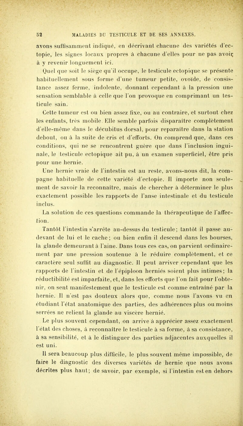 avons suffisamment indiqué, en décrivant chacune des variétés d'ec- topie, les signes locaux propres à chacune d'elles pour ne pas avoii; à y revenir longuement ici. Quel que soit le siège qu'il occupe, le testicule ectopique se présente habituellement sous forme d'une tumeur petite, ovoïde, de consis- tance assez ferme, indolente, donnant cependant à la pression une sensation semblable à celle que l'on provoque en comprimant un tes- ticule sain. Cette tumeur est ou bien assez fixe, ou au contraire, et surtout chez les enfants, très mobile. Elle semble parfois disparaître complètement d'elle-même dans le décubitus dorsal, pour reparaître dans la station debout, ou à la suite de cris et d'efforts. On comprend que, dans ces conditions, qui ne se rencontrent guère que dans l'inclusion ingui- nale, le testicule ectopique ait pu, à un examen superficiel, être pris pour une hernie. Une hernie vraie de l'intestin est au reste, avons-nous dit, la com- pagne habituelle de cette variété d'ectopie. Il importe non seule- ment de savoir la reconnaître, mais de chercher à déterminer le plus exactement possible les rapports de l'anse intestinale et du testicule inclus. La solution de ces questions commande la thérapeutique de l'affec- tion. Tantôt l'intestin s'arrête au-dessus du testicule; tantôt il passe au- devant de lui et le cache ; ou bien enfin il descend dans les bourses, la glande demeurant à l'aine. Dans tous ces cas, on parvient ordinaire- ment par une pression soutenue à le réduire complètement, et ce caractère seul suffit au diagnostic. 11 peut arriver cependant que les rapports de l'intestin et de l'épiploon herniés soient plus intimes; la réductibilité est imparfaite, et, dans les efforts que l'on fait pour l'obte- nir, on sent manifestement que le testicule est comme entraîné par la hernie. Il n'est pas douteux alors que, comme nous l'avons vu en étudiant l'état anatomique des parties, des adhérences plus ou moins serrées ne relient la glande au viscère hernié. Le plus souvent cependant, on arrive à apprécier assez exactement l'état des choses, à reconnaître le testicule à sa forme, à sa consistance, à sa sensibilité, et à le distinguer des parties adjacentes auxquelles il est uni. Il sera beaucoup plus difficile, le plus souvent même impossible, de faire le diagnostic des diverses variétés de hernie que nous avons décrites plus haut; de savoir, par exemple, si l'intestin est en dehors