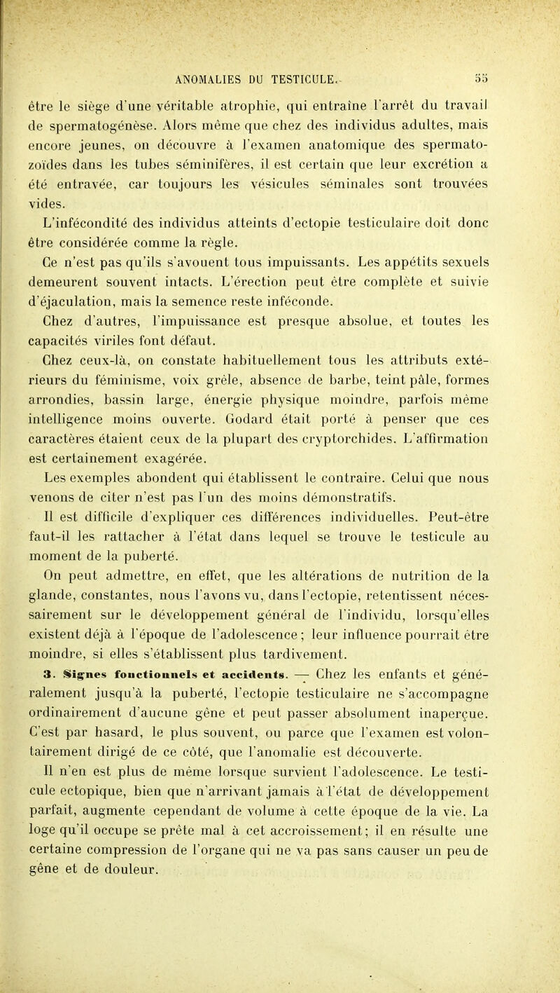 être le siège d'une véritable atrophie, qui entraîne l'arrêt du travail de spermatogénèse. Alors même que chez des individus adultes, mais encore jeunes, on découvre à l'examen anatomique des spermato- zoïdes dans les tubes séminifères, il est certain que leur excrétion a été entravée, car toujours les vésicules séminales sont trouvées vides. L'infécondité des individus atteints d'ectopie testiculaire doit donc être considérée comme la règle. Ce n'est pas qu'ils s'avouent tous impuissants. Les appétits sexuels demeurent souvent intacts. L'érection peut être complète et suivie d'éjaculation, mais la semence reste inféconde. Chez d'autres, l'impuissance est presque absolue, et toutes les capacités viriles font défaut. Chez ceux-là, on constate habituellement tous les attributs exté- rieurs du féminisme, voix grêle, absence de barbe, teint pâle, formes arrondies, bassin large, énergie physique moindre, parfois même intelligence moins ouverte. Godard était porté à penser que ces caractères étaient ceux de la plupart des cryptorchides. L'affirmation est certainement exagérée. Les exemples abondent qui établissent le contraire. Celui que nous venons de citer n'est pas l'un des moins démonstratifs. Il est difficile d'expliquer ces différences individuelles. Peut-être faut-il les rattacher à l'état dans lequel se trouve le testicule au moment de la puberté. On peut admettre, en effet, que les altérations de nutrition de la glande, constantes, nous l'avons vu, dans l'ectopie, retentissent néces- sairement sur le développement général de l'individu, lorsqu'elles existent déjà à l'époque de l'adolescence ; leur influence pourrait être moindre, si elles s'établissent plus tardivement. 3. Stignes fouctionnels et accidents. — Chez les enfants et géné- ralement jusqu'à la puberté, l'ectopie testiculaire ne s'accompagne ordinairement d'aucune gêne et peut passer absolument inaperçue. C'est par hasard, le plus souvent, ou parce que l'examen est volon- tairement dirigé de ce côté, que l'anomalie est découverte. Il n'en est plus de même lorsque survient l'adolescence. Le testi- cule ectopique, bien que n'arrivant jamais à l'état de développement parfait, augmente cependant de volume à cette époque de la vie. La loge qu'il occupe se prête mal à cet accroissement; il en résulte une certaine compression de l'organe qui ne va pas sans causer un peu de gêne et de douleur.