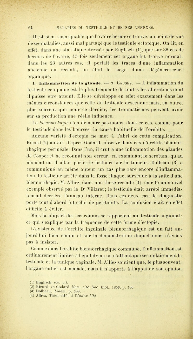 Il est bien remarquable que l'ovaire hernié se trouve, au point de vue de ses maladies, aussi mal partagé que le testicule ectopique. On lit, en effet, dans une statistique dressée par Englisch (1), que sur 38 cas de hernies de l'ovaire, 15 fois seulement cet organe fut trouvé normal ; dans les 23 autres cas, il portait les traces d'une inflammation ancienne ou l'écente, ou était le siège d'une dégénérescence organique. 1. Inflammation de la glande. — a. CAUSES. — L'inflammation du testicule ectopique est la plus fréquente de toutes les altérations dont il puisse être atteint. Elle se développe en effet exactement dans les mêmes circonstances que celle du testicule descendu; mais, en outre, plus souvent que pour ce dernier, les traumatismes peuvent avoir sur sa production une réelle influence. La blennorrhagie n'en demeure pas moins, dans ce cas, comme pour le testicule dans les bourses, la cause habituelle de l'orchite. Aucune variété d'ectopie ne met à l'abri de cette complication. Ricord (2) aurait, d'après Godard, observé deux cas d'orchite blennor- rhagique périnéale. Dans l'un, il crut à une inflammation des glandes de Cooperet ne reconnut son erreur, en examinant le scrotum, qu'au moment où il allait porter le bistouri sur la tumeur. Dolbeau (3) a communiqué au même auteur un cas plus rare encore d'inflamma- tion du testicule arrêté dans la fosse iliaque, survenue à la suite d'une blennorrhagie. M. Alliez, dans une thèse récente (4), en cite un nouvel exemple observé par le D' Villaret ; le testicule était arrêté immédia- tement derrière l'anneau interne. Dans ces deux cas, le diagnostic porté tout d'abord fut celui de péritonite. La confusion était en effet difficile à éviter. Mais la plupart des cas connus se rapportent au testicule inguinal ; ce qui s'explique par la fréquence de cette forme d'ectopie. L'existence de l'orchite inguinale blennorrhagique est un fait au- jourd'hui bien connu et sur la démonstration duquel nous n'avons pas à insister. Comme dans l'orchite blennorrhagique commune, l'inflammation est ordinairement limitée à l'épididyme ou n'atteint que secondairement le testicule et la tunique vaginale. M. Alliez soutient que, le plus souvent, l'organe entier est malade, mais il n'apporte à l'appui de son opinion (1) Englisch, loc. cit. (2) Ricord, in Godard Mém. cité. Soc. bioL, 1856, p. 406. (3) Dolbeau, ibidem, p. 399. (4) Alliez, Thèse citée à l'Index bibl.