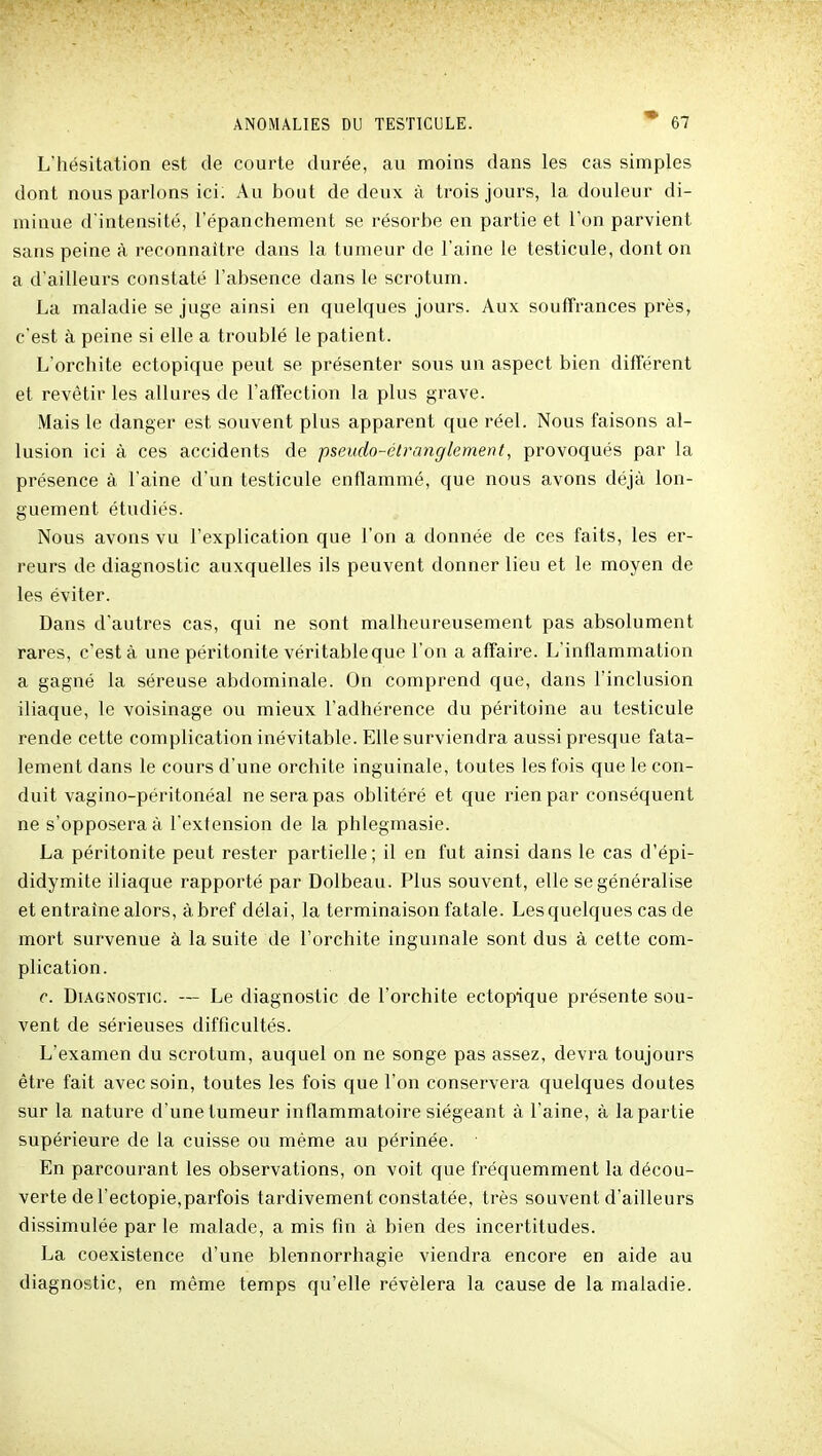 L'hésitation est de courte durée, au moins dans les cas simples dont nous parlons ici; Au bout de deux à trois jours, la douleur di- minue d'intensité, l'épanchement se résorbe en partie et l'on parvient sans peine à reconnaître dans la tumeur de l'aine le testicule, dont on a d'ailleurs constaté l'absence dans le scrotum. La maladie se juge ainsi en quelques jours. Aux souffrances près, c'est à peine si elle a troublé le patient. L'orchite ectopique peut se présenter sous un aspect bien différent et revêtir les allures de l'affection la plus grave. Mais le danger est souvent plus apparent que réel. Nous faisons al- lusion ici à ces accidents de pseudo-étranglement, provoqués par la présence à l'aine d'un testicule enflammé, que nous avons déjà lon- guement étudiés. Nous avons vu l'explication que l'on a donnée de ces faits, les er- reurs de diagnostic auxquelles ils peuvent donner lieu et le moyen de les éviter. Dans d'autres cas, qui ne sont malheureusement pas absolument rares, c'est à une péritonite véritable que l'on a affaire. L'inflammation a gagné la séreuse abdominale. On comprend que, dans l'inclusion iliaque, le voisinage ou mieux l'adhérence du péritoine au testicule rende cette complication inévitable. Elle surviendra aussi presque fata- lement dans le cours d'une orchite inguinale, toutes les fois que le con- duit vagino-péritonéal ne sera pas oblitéré et que rien par conséquent ne s'opposera à l'extension de la phlegmasie. La péritonite peut rester partielle; il en fut ainsi dans le cas d'épi- didymite iliaque rapporté par Dolbeau. Plus souvent, elle se généralise et entraîne alors, à bref délai, la terminaison fatale. Les quelques cas de mort survenue à la suite de l'orchite inguinale sont dus à cette com- plication. c. Diagnostic. — Le diagnostic de l'orchite ectopique présente sou- vent de sérieuses difficultés. L'examen du scrotum, auquel on ne songe pas assez, devra toujours être fait avec soin, toutes les fois que l'on conservera quelques doutes sur la nature d'une tumeur inflammatoire siégeant à l'aine, à la partie supérieure de la cuisse ou même au périnée. En parcourant les observations, on voit que fréquemment la décou- verte de l'ectopie,parfois tardivement constatée, très souvent d'ailleurs dissimulée par le malade, a mis fin à bien des incertitudes. La coexistence d'une blennorrhagie viendra encore en aide au diagnostic, en même temps qu'elle révélera la cause de la maladie.