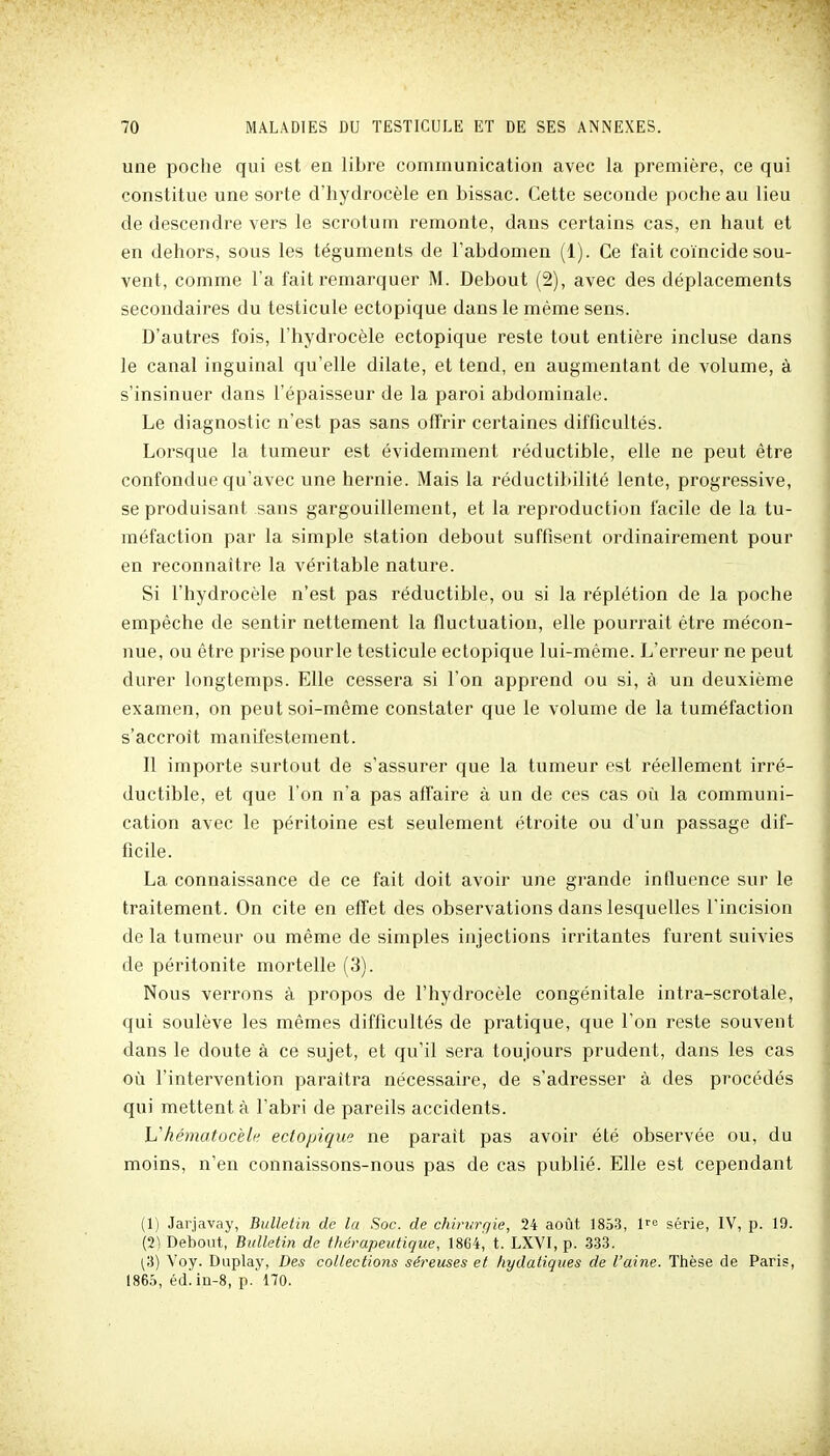 une poche qui est en libre communication avec la première, ce qui constitue une sorte d'hydrocèle en bissac. Cette seconde poche au lieu de descendre vers le scrotum remonte, dans certains cas, en haut et en dehors, sous les téguments de l'abdomen (1). Ce fait coïncide sou- vent, comme l'a fait remarquer M. Debout (2), avec des déplacements secondaires du testicule ectopique dans le même sens. D'autres fois, l'hydrocèle ectopique reste tout entière incluse dans le canal inguinal qu'elle dilate, et tend, en augmentant de volume, à s'insinuer dans l'épaisseur de la paroi abdominale. Le diagnostic n'est pas sans offrir certaines difficultés. Lorsque la tumeur est évidemment réductible, elle ne peut être confondue qu'avec une hernie. Mais la réductibilité lente, progressive, se produisant sans gargouillement, et la reproduction facile de la tu- méfaction par la simple station debout suffisent ordinairement pour en reconnaître la véritable nature. Si l'hydrocèle n'est pas réductible, ou si la réplétion de la poche empêche de sentir nettement la fluctuation, elle pourrait être mécon- nue, ou être prise pourle testicule ectopique lui-même. L'erreur ne peut durer longtemps. Elle cessera si l'on apprend ou si, à un deuxième examen, on peut soi-même constater que le volume de la tuméfaction s'accroît manifestement. Il importe surtout de s'assurer que la tumeur est réellement irré- ductible, et que l'on n'a pas affaire à un de ces cas où la communi- cation avec le péritoine est seulement étroite ou d'un passage dif- ficile. La connaissance de ce fait doit avoir une grande influence sur le traitement. On cite en effet des observations dans lesquelles l'incision de la tumeur ou même de simples injections irritantes furent suivies de péritonite mortelle (3). Nous verrons à propos de l'hydrocèle congénitale intra-scrotale, qui soulève les mêmes difficultés de pratique, que l'on reste souvent dans le doute à ce sujet, et qu'il sera toujours prudent, dans les cas où l'intervention paraîtra nécessaire, de s'adresser à des procédés qui mettent à l'abri de pareils accidents. Uhématocèlf^ ectopique ne paraît pas avoir été observée ou, du moins, n'en connaissons-nous pas de cas publié. Elle est cependant (1) Jarjavay, Bulletin de la Soc. de chirurgie, 24 août 1853, 1'''= série, IV, p. 19. (2^ Debout, Bulletin de thérapeutique, ISdi, t. LXVI, p. 333. ^3) Voy. Duplay, Des collectioîis séreuses et hydatiques de l'aine. Thèse de Paris, 1866, éd. iu-8, p.'170.