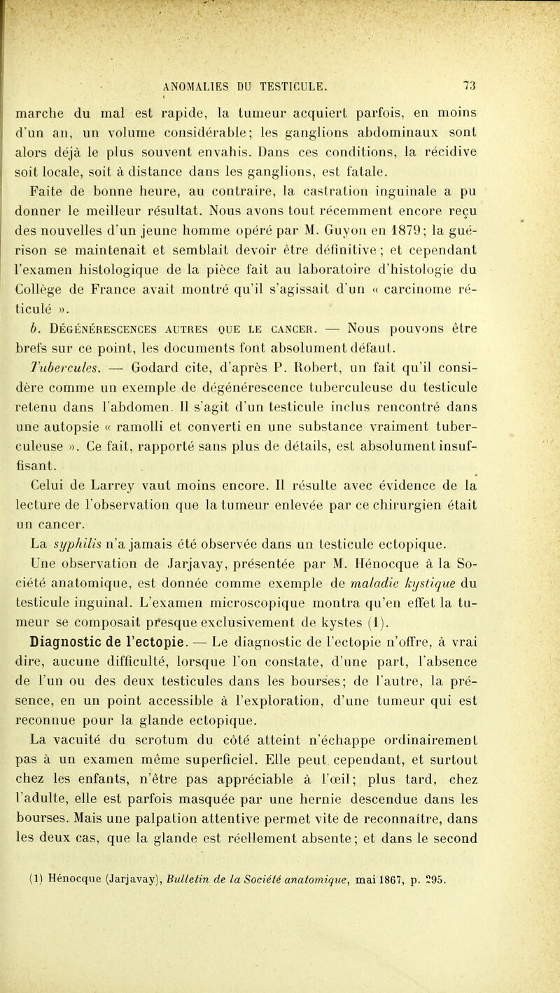 marche du mal est rapide, la tumeur acquiert pai'fois, en moins d'un an, un volume considérable; les ganglions abdominaux sont alors déjà le plus souvent envahis. Dans ces conditions, la récidive soit locale, soit à distance dans les ganglions, est fatale. Faite de bonne heure, au contraire, la castration inguinale a pu donner le meilleur résultat. Nous avons tout récemment encore reçu des nouvelles d'un jeune homme opéré par M. Guyon en 1879; la gué- rison se maintenait et semblait devoir être définitive ; et cependant l'examen histologique de la pièce fait au laboratoire d'histologie du Collège de France avait montré qu'il s'agissait d'un « carcinome ré- ticulé ». b. Dégénérescences autres que le cancer. — Nous pouvons être brefs sur ce point, les documents font absolument défaut. Tubercules. — Godard cite, d'après P. Robert, un fait qu'il consi- dère comme un exemple de dégénérescence tuberculeuse du testicule retenu dans l'abdomen. Il s'agit d'un testicule inclus rencontré dans une autopsie « ramolli et converti en une substance vraiment tuber- culeuse ». Ce fait, rapporté sans plus de détails, est absolument insuf- fisant. Celui de Larrey vaut moins encore. Il résulte avec évidence de la lecture de l'observation que la tumeur enlevée par ce chirurgien était un cancer. La syphilis n'a jamais été observée dans un testicule ectopique. Une observation de Jarjavay, présentée par M. Hénocque à la So- ciété anatomique, est donnée comme exemple de maladie kystique du testicule inguinal. L'examen microscopique montra qu'en effet la tu- meur se composait presque exclusivement de kystes (1). Diagnostic de l'ectopie. — Le diagnostic de l'ectopie n'offre, à vrai dire, aucune difficulté, lorsque l'on constate, d'une part, l'absence de l'un ou des deux testicules dans les bourses; de l'autre, la pré- sence, en un point accessible à l'exploration, d'une tumeur qui est reconnue pour la glande ectopique. La vacuité du scrotum du côté atteint n'échappe ordinairement pas à un examen même superficiel. Elle peut, cependant, et surtout chez les enfants, n'être pas appréciable à l'œil; plus tard, chez l'adulte, elle est parfois masquée par une hernie descendue dans les bourses. Mais une palpation attentive permet vite de reconnaître, dans les deux cas, que la glande est réellement absente; et dans le second (1) Hénocque (Jarjavay), Bulletin de la Société anatomique, mai 1867, p. 295.