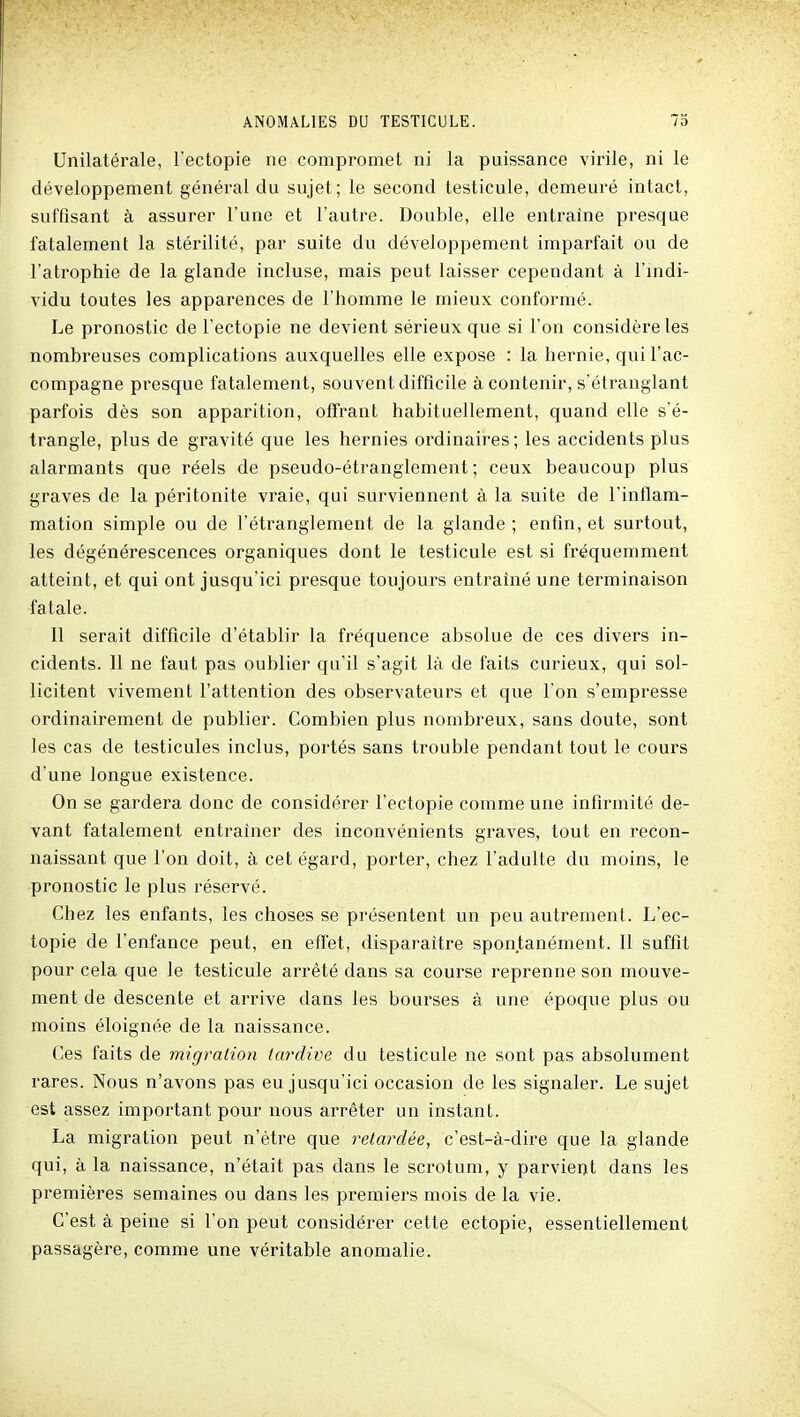 Unilatérale, l'ectopie ne compromet ni la puissance virile, ni le développement général du sujet; le second testicule, demeuré intact, suffisant à assurer l'une et l'autre. Double, elle entraine presque fatalement la stérilité, par suite du développement imparfait ou de l'atrophie de la glande incluse, mais peut laisser cependant à l'indi- vidu toutes les apparences de l'homme le mieux conformé. Le pronostic de l'ectopie ne devient sérieux que si l'on considère les nombreuses complications auxquelles elle expose : la hernie, qui l'ac- compagne presque fatalement, souvent difficile à contenir, s'étranglant parfois dès son apparition, offrant habituellement, quand elle s'é- trangle, plus de gravité que les hernies ordinaires ; les accidents plus alarmants que réels de pseudo-étranglement; ceux beaucoup plus graves de la péritonite vraie, qui surviennent à la suite de l'inflam- mation simple ou de l'étranglement de la glande ; enfin, et surtout, les dégénérescences organiques dont le testicule est si fréquemment atteint, et qui ont jusqu'ici presque toujours entraîné une terminaison fatale. Il serait difficile d'établir la fréquence absolue de ces divers in- cidents. Il ne faut pas oublier qu'il s'agit là de faits curieux, qui sol- licitent vivement l'attention des observateurs et que l'on s'empresse ordinairement de publier. Combien plus nombreux, sans doute, sont les cas de testicules inclus, portés sans trouble pendant tout le cours d'une longue existence. On se gardera donc de considérer l'ectopie comme une infirmité de- vant fatalement entraîner des inconvénients graves, tout en recon- naissant que l'on doit, à cet égard, porter, chez l'adulte du moins, le pronostic le plus réservé. Chez les enfants, les choses se présentent un peu autrement. L'ec- topie de l'enfance peut, en efi'et, disparaître spontanément. Il suffit pour cela que le testicule arrêté dans sa course reprenne son mouve- ment de descente et arrive dans les bourses à une époque plus ou moins éloignée de la naissance. Ces faits de migration tardive du testicule ne sont pas absolument rares. Nous n'avons pas eu jusqu'ici occasion de les signaler. Le sujet est assez important pour nous arrêter un instant. La migration peut n'être que retardée, c'est-à-dire que la glande qui, à la naissance, n'était pas dans le scrotum, y parvient dans les premières semaines ou dans les premiers mois de la vie. C'est à peine si l'on peut considérer cette ectopie, essentiellement passagère, comme une véritable anomalie.