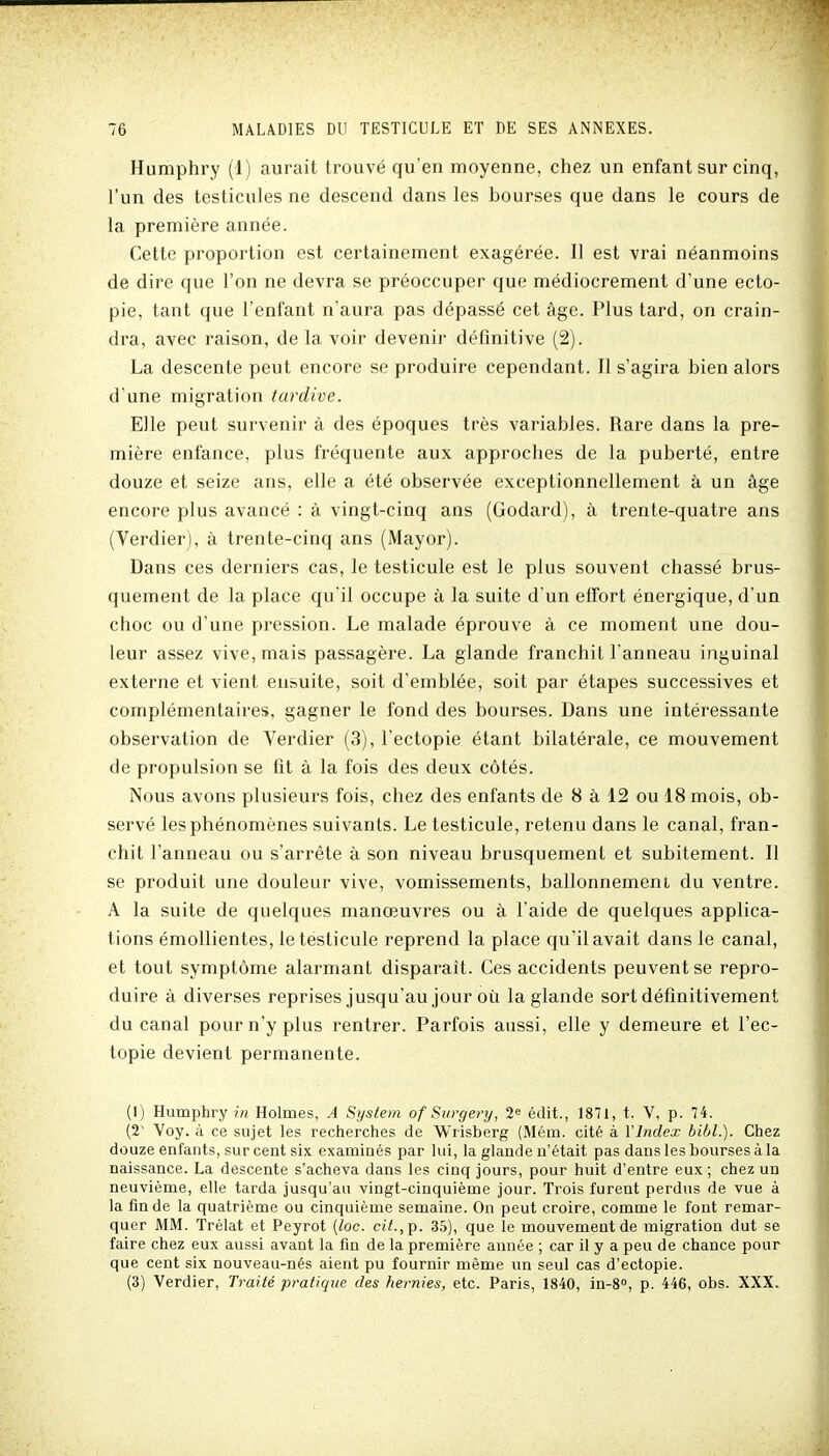 Humphry (1) aurait trouvé qu'en moyenne, chez un enfant sur cinq, l'un des testicules ne descend dans les bourses que dans le cours de la première année. Cette proportion est certainement exagérée. Il est vrai néanmoins de dire que l'on ne devra se préoccuper que médiocrement d'une ecto- pie, tant que l'enfant n'aura pas dépassé cet âge. Plus tard, on crain- dra, avec raison, de la voir devenir définitive (2). La descente peut encore se produire cependant. Il s'agira bien alors d'une migration tardive. Elle peut survenir à des époques très variables. Rare dans la pre- mière enfance, plus fréquente aux approches de la puberté, entre douze et seize ans, elle a été observée exceptionnellement à un âge encore plus avancé : à vingt-cinq ans (Godard), à trente-quatre ans (Verdier), à trente-cinq ans (Mayor). Dans ces derniers cas, le testicule est le plus souvent chassé brus- quement de la place qu'il occupe à la suite d'un effort énergique, d'un choc ou d'une pression. Le malade éprouve à ce moment une dou- leur assez vive, mais passagère. La glande franchit l'anneau inguinal externe et vient ensuite, soit d'emblée, soit par étapes successives et complémentaires, gagner le fond des bourses. Dans une intéressante observation de Verdier (3), l'ectopie étant bilatérale, ce mouvement de propulsion se fit à la fois des deux côtés. Nous avons plusieurs fois, chez des enfants de 8 à 12 ou 18 mois, ob- servé les phénomènes suivants. Le testicule, retenu dans le canal, fran- chit l'anneau ou s'arrête à son niveau brusquement et subitement. Il se produit une douleur vive, vomissements, ballonnement du ventre. A la suite de quelques manœuvres ou à l'aide de quelques applica- tions émoUientes, le testicule reprend la place qu'il avait dans le canal, et tout symptôme alarmant disparaît. Ces accidents peuvent se repro- duire à diverses reprises jusqu'au jour où la glande sort définitivement du canal pour n'y plus rentrer. Parfois aussi, elle y demeure et l'ec- topie devient permanente. (I) Humphry in Holmes, A System of Surgery, 2 édit., 1871, t. V, p. 74. (2' Voy. à ce sujet les recherches de Wrisberg (Mém. cité à Vlndex bibl.). Chez douze enfants, sur cent six examinés par lui, la glande n'était pas dans les bourses à la naissance. La descente s'acheva dans les cinq jours, pour huit d'entre eux; chez un neuvième, elle tarda jusqu'au vingt-cinquième jour. Trois furent perdus de vue à la fin de la quatrième ou cinquième semaine. On peut croire, comme le font remar- quer MM. Trélat et Peyrot (loc. cit.,ç. 35), que le mouvement de migration dut se faire chez eux aussi avant la fin de la première année ; car il y a peu de chance pour que cent six nouveau-nés aient pu fournir même un seul cas d'ectopie. (3) Verdier, Traité pratique des hernies, etc. Paris, 1840, in-8°, p. 446, obs. XXX.