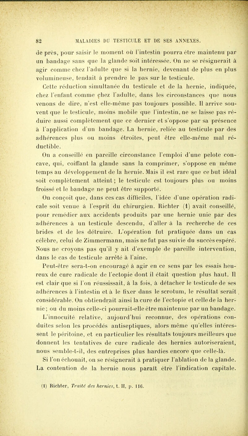 de près, pour saisir le moment où l'intestin pourra être maintenu par un bandage sans que la glande soit intéressée. On ne se résignerait à agir comme chez l'adulte cjue si la hernie, devenant de plus en plus volumineuse, tendait à prendre le pas sur le testicule. Cette réduction simultanée du testicule et de la hernie, indiquée, chez l'enfant comme çhez l'adulte, dans les circonstances que nous venons de dire, n'est elle-même pas toujours possible. Il arrive sou- vent que le testicule, moins mobile que l'intestin, ne se laisse pas ré- duire aussi complètement que ce dernier et s'oppose par sa présence à l'application d'un bandage. La hernie, reliée au testicule par des adhérences plus ou moins étroites, peut être elle-même mal ré- ductible. On a conseillé en pareille circonstance l'emploi d'une pelote con- cave, qui, coiffant la glande sans la comprimer, s'oppose en même temps au développement de la hernie. Mais il est rare que ce but idéal soit complètement atteint ; le testicule est toujours plus ou moins froissé et le bandage ne peut être supporté. On conçoit que, dans ces cas difficiles, l'idée d'une opération radi- cale soit venue à l'esprit du chirurgien. Richter (1) avait conseillé, pour remédier aux accidents produits par une hernie unie par des adhérences à un testicule descendu, d'aller à la recherche de ces brides et de les détruire. L'opération fut pratiquée dans un cas célèbre, celui de Zimmermann, mais ne fut pas suivie du succès espéré. Nous ne croyons pas qu'il y ait d'exemple de pareille intervention, dans le cas de testicule arrêté à l'aine. Peut-être sera-t-on encouragé à agir en ce sens par les essais heu- reux de cure radicale de l'ectopie dont il était question plus haut. Il est clair que si l'on réussissait, à la fois, k détacher le testicule de ses adhérences à l'intestin et à le fixer dans le scrotum, le résultat serait considérable. On obtiendrait ainsi la cure de l'ectopie et celle de la her- nie ; ou du moins celle-ci pourrait-elle être maintenue par un bandage. L'innocuité relative, aujourd'hui reconnue, des opérations con- duites selon les procédés antiseptiques, alors même qu'elles intéres- sent le péritoine, et en particulier les résultats toujours meilleurs que donnent les tentatives de cure radicale des hernies autoriseraient, nous semble-t-il, des entreprises plus hardies encore que celle-là. Si l'on échouait, on se résignerait à pratiquer l'ablation de la glande. La contention de la hernie nous paraît être l'indication capitale. (1) Richler, Traité des hernies, t. U, p. 116.