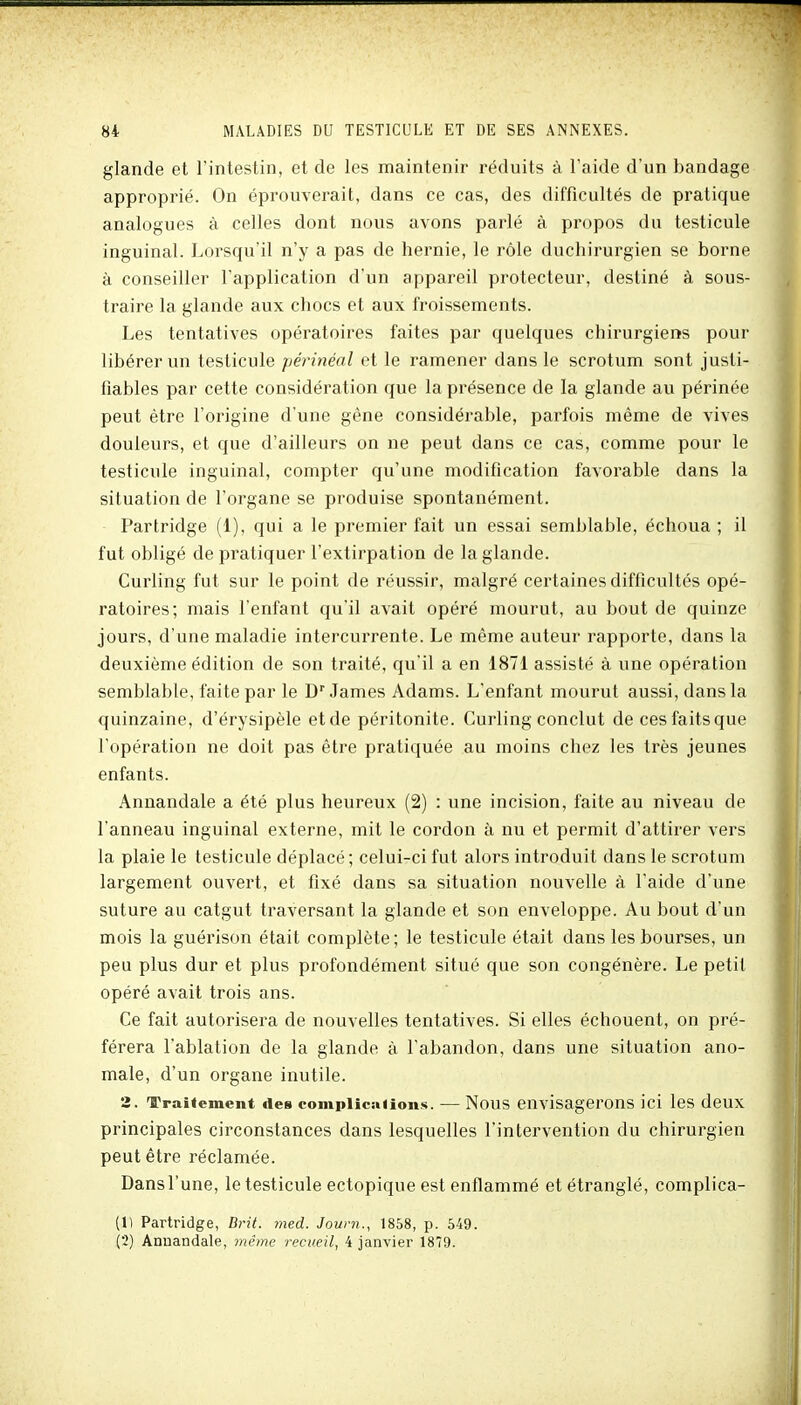 glande et l'intestin, et de les maintenir réduits à l'aide d'un bandage approprié. On éprouverait, dans ce cas, des difficultés de pratique analogues à celles dont nous avons parlé à propos du testicule inguinal. Lorsqu'il n'y a pas de hernie, le rôle duchirurgien se borne à conseiller l'application d'un appareil protecteur, destiné à sous- traire la glande aux chocs et aux froissements. Les tentatives opératoires faites par quelques chirurgiens pour libérer un testicule périnéal et le ramener dans le scrotum sont justi- fiables par cette considération que la présence de la glande au périnée peut être l'origine d'une gène considérable, parfois même de vives douleurs, et que d'ailleurs on ne peut dans ce cas, comme pour le testicule inguinal, compter qu'une modification favorable dans la situation de l'organe se produise spontanément. Partridge (1), qui a le premier fait un essai semblable, échoua ; il fut obligé de pratiquer l'extirpation de la glande. Curling fut sur le point de réussir, malgré certaines difficultés opé- ratoires; mais l'enfant qu'il avait opéré mourut, au bout de quinze jours, d'une maladie intercurrente. Le même auteur rapporte, dans la deuxième édition de son traité, qu'il a en 1871 assisté à une opération semblable, faite par le D James Adams. L'enfant mourut aussi, dans la quinzaine, d'érysipèle et de péritonite. Curling conclut de ces faits que l'opération ne doit pas être pratiquée au moins chez les très jeunes enfants. Annandale a été plus heureux (2) : une incision, faite au niveau de l'anneau inguinal externe, mit le cordon à nu et permit d'attirer vers la plaie le testicule déplacé; celui-ci fut alors introduit dans le scrotum largement ouvert, et fixé dans sa situation nouvelle à l'aide d'une suture au catgut traversant la glande et son enveloppe. Au bout d'un mois la guérison était complète ; le testicule était dans les bourses, un peu plus dur et plus profondément situé que son congénère. Le petit opéré avait trois ans. Ce fait autorisera de nouvelles tentatives. Si elles échouent, on pré- férera l'ablation de la glande à l'abandon, dans une situation ano- male, d'un organe inutile. 2. Traitement des compiicuiioiis. — Nous envisagerons ici les deux principales circonstances dans lesquelles l'intervention du chirurgien peut être réclamée. Dans l'une, le testicule ectopique est enflammé et étranglé, complica- (1) Partridge, Brit. med. Jouni., 1858, p. 649. (2) Anuandale, même recueil, 4 janvier 1879.