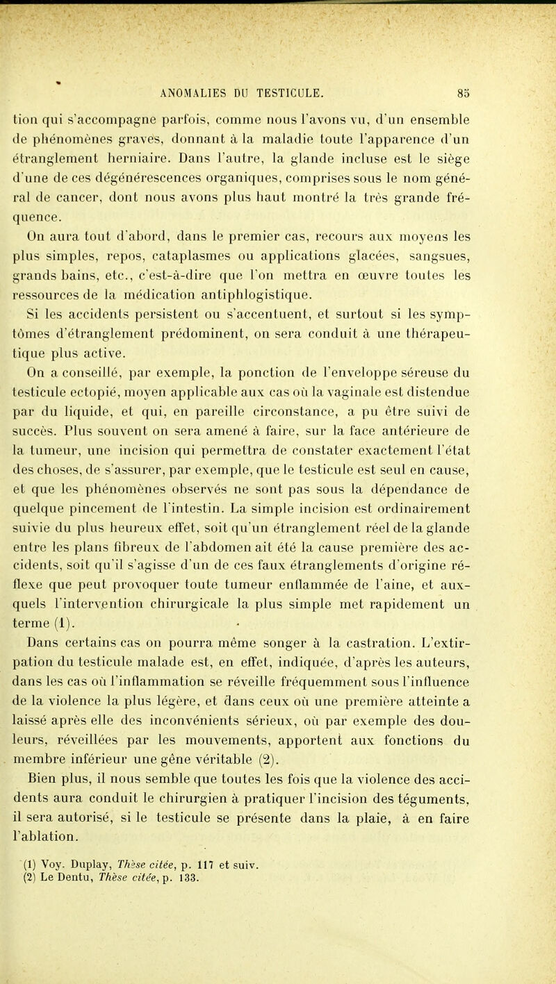 tion qui s'accompagne parfois, comme nous l'avons vu, d'un ensemble de phénomènes graves, donnant à la maladie toute l'apparence d'un étranglement herniaire. Dans l'autre, la glande incluse est le siège d'une de ces dégénérescences organiques, comprises sous le nom géné- ral de cancer, dont nous avons plus haut montré la très grande fré- quence. On aura tout d'abord, dans le premier cas, recours aux moyens les plus simples, repos, cataplasmes ou applications glacées, sangsues, grands bains, etc., c'est-à-dire que l'on mettra en œuvre toutes les ressources de la médication antiphlogistique. Si les accidents persistent ou s'accentuent, et surtout si les symp- tômes d'étranglement prédominent, on sera conduit à une thérapeu- tique plus active. On a conseillé, par exemple, la ponction de l'enveloppe séreuse du testicule ectopié, moyen applicable aux cas oîi la vaginale est distendue par du liquide, et qui, en pareille circonstance, a pu être suivi de succès. Plus souvent on sera amené à faire, sur la face antérieure de la tumeur, une incision qui permettra de constater exactement l'état des choses, de s'assurer, par exemple, que le testicule est seul en cause, et que les phénomènes observés ne sont pas sous la dépendance de quelque pincement de l'intestin. La simple incision est ordinairement suivie du plus heureux effet, soit qu'un étranglement réel de la glande entre les plans fibreux de l'abdomen ait été la cause première des ac- cidents, soit qu'il s'agisse d'un de ces faux étranglements d'origine ré- flexe que peut provoquer toute tumeur enflammée de l'aine, et aux- quels l'intervention chirurgicale la plus simple met rapidement un terme (1). Dans certains cas on pourra même songer à la castration. L'extir- pation du testicule malade est, en effet, indiquée, d'après les auteurs, dans les cas où l'inflammation se réveille fréquemment sous l'influence de la violence la plus légère, et dans ceux où une première atteinte a laissé après elle des inconvénients sérieux, où par exemple des dou- leurs, réveillées par les mouvements, apportent aux fonctions du membre inférieur une gène véritable (2). Bien plus, il nous semble que toutes les fois que la violence des acci- dents aura conduit le chirurgien à pratiquer l'incision des téguments, il sera autorisé, si le testicule se présente dans la plaie, à en faire l'ablation. (1) Voy. Diiplay, Thèse citée, p. 117 et suiv. (2) Le Dentu, Thèse citée,-ç. 133.