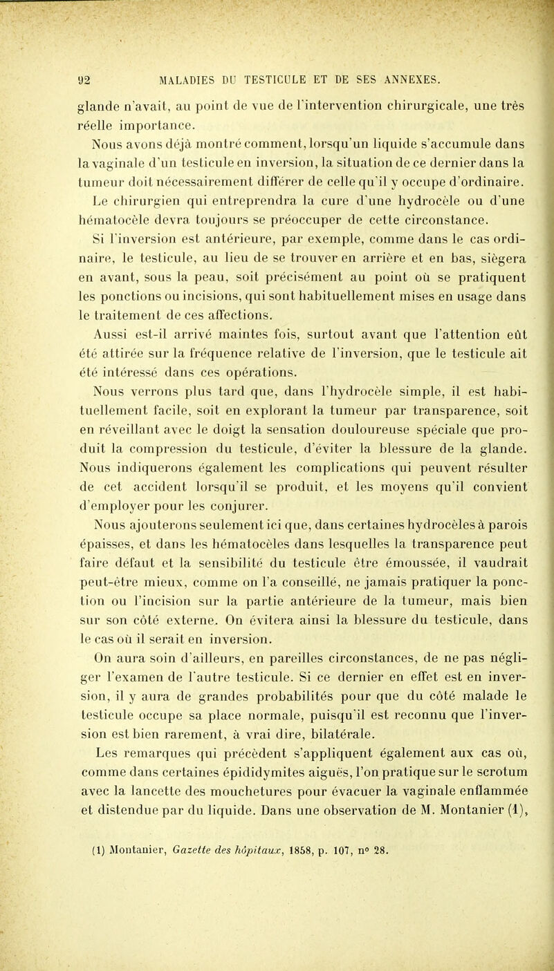 glande n'avait, au point de vue de Tintervention chirurgicale, une très réelle importance. Nous avons déjà montré comment, lorsqu'un liquide s'accumule dans la vaginale d'un testicule en inversion, la situation de ce dernier dans la tumeur doit nécessairement différer de celle qu'il y occupe d'ordinaire. Le chirurgien qui entreprendra la cure d'une hydrocèle ou d'une héraatocèle devra toujours se préoccuper de cette circonstance. Si l'inversion est antérieure, par exemple, comme dans le cas ordi- naire, le testicule, au lieu de se trouver en arrière et en bas, siégera en avant, sous la peau, soit précisément au point où se pratiquent les ponctions ou incisions, qui sont habituellement mises en usage dans le traitement de ces affections. Aussi est-il arrivé maintes fois, surtout avant que l'attention eût été attirée sur la fréquence relative de l'inversion, que le testicule ait été intéressé dans ces opérations. Nous verrons plus tard que, dans l'hydrocèle simple, il est habi- tuellement facile, soit en explorant la tumeur par transparence, soit en réveillant avec le doigt la sensation douloureuse spéciale que pro- duit la compression du testicule, d'éviter la blessure de la glande. Nous indiquerons également les complications qui peuvent résulter de cet accident lorsqu'il se produit, et les moyens qu'il convient d'employer pour les conjurer. Nous ajouterons seulement ici que, dans certaines hydrocèles à parois épaisses, et dans les hématocèles dans lesquelles la transparence peut faire défaut et la sensibilité du testicule être émoussée, il vaudrait peut-être mieux, comme on l'a conseillé, ne jamais pratiquer la ponc- tion ou l'incision sur la partie antérieure de la tumeur, mais bien sur son côté externe.. On évitera ainsi la blessure du testicule, dans le cas où il serait en inversion. On aura soin d'ailleurs, en pareilles circonstances, de ne pas négli- ger l'examen de l'autre testicule. Si ce dernier en effet est en inver- sion, il y aura de grandes probabilités pour que du côté malade le testicule occupe sa place normale, puisqu'il est reconnu que l'inver- sion est bien rarement, à vrai dire, bilatérale. Les remarques qui précèdent s'appliquent également aux cas où, comme dans certaines épididymites aiguës, l'on pratique sur le scrotum avec la lancette des mouchetures pour évacuer la vaginale enflammée et distendue par du liquide. Dans une observation de M. Montanier {l), (1) Montaaier, Gazette des hôpitaux, 1858, p. 107, n'> 28.