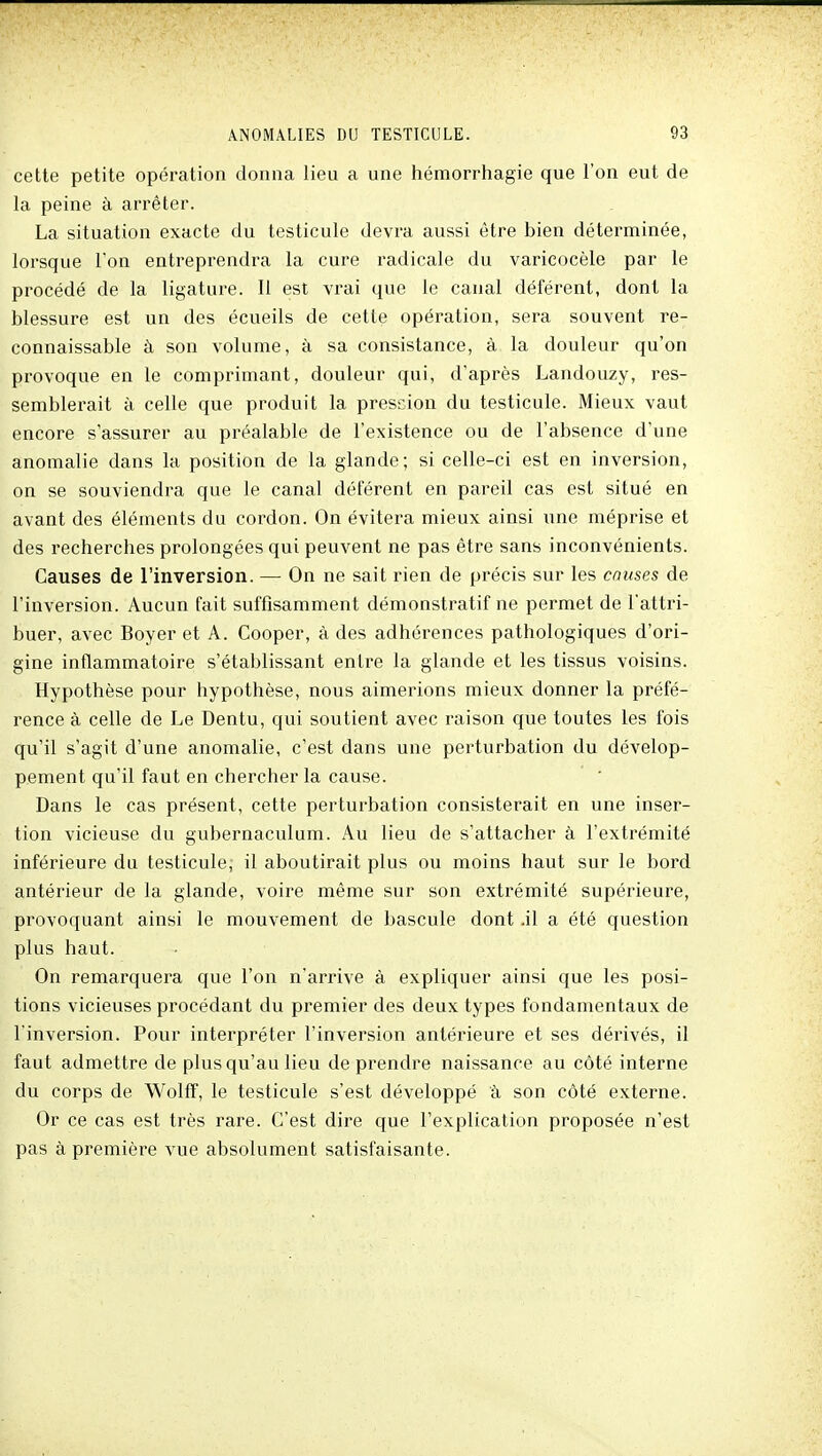 cette petite opération donna lieu a une hémorrhagie que l'on eut de la peine à arrêter. La situation exacte du testicule devra aussi être bien déterminée, lorsque l'on entreprendra la cure radicale du varicocèle par le procédé de la ligature. Il est vrai que le canal déférent, dont la blessure est un des écueils de cette opération, sera souvent re- connaissable à son volume, à sa consistance, à la douleur qu'on provoque en le comprimant, douleur qui, d'après Landouzy, res- semblerait à celle que produit la pression du testicule. Mieux vaut encore s'assurer au préalable de l'existence ou de l'absence d'une anomalie dans la position de la glande; si celle-ci est en inversion, on se souviendra que le canal déférent en pareil cas est situé en avant des éléments du cordon. On évitera mieux ainsi une méprise et des recherches prolongées qui peuvent ne pas être sans inconvénients. Causes de l'inversion. — On ne sait rien de précis sur les causes de l'inversion. Aucun fait suffisamment démonstratif ne permet de l'attri- buer, avec Boyer et A. Cooper, à des adhérences pathologiques d'ori- gine inflammatoire s'établissant entre la glande et les tissus voisins. Hypothèse pour hypothèse, nous aimerions mieux donner la préfé- rence à celle de Le Dentu, qui soutient avec raison que toutes les fois qu'il s'agit d'une anomalie, c'est dans une perturbation du dévelop- pement qu'il faut en chercher la cause. Dans le cas présent, cette perturbation consisterait en une inser- tion vicieuse du gubernaculum. Au lieu de s'attacher à l'extrémité inférieure du testicule; il aboutirait plus ou moins haut sur le bord antérieur de la glande, voire même sur son extrémité supérieure, provoquant ainsi le mouvement de bascule dont .il a été question plus haut. On remarquera que l'on n'arrive à expliquer ainsi que les posi- tions vicieuses procédant du premier des deux types fondamentaux de l'inversion. Pour interpréter l'inversion antérieure et ses dérivés, il faut admettre de plus qu'au lieu de prendre naissance au côté interne du corps de Wolff, le testicule s'est développé à son côté externe. Or ce cas est très rare. C'est dire que l'explication proposée n'est pas à première vue absolument satisfaisante.