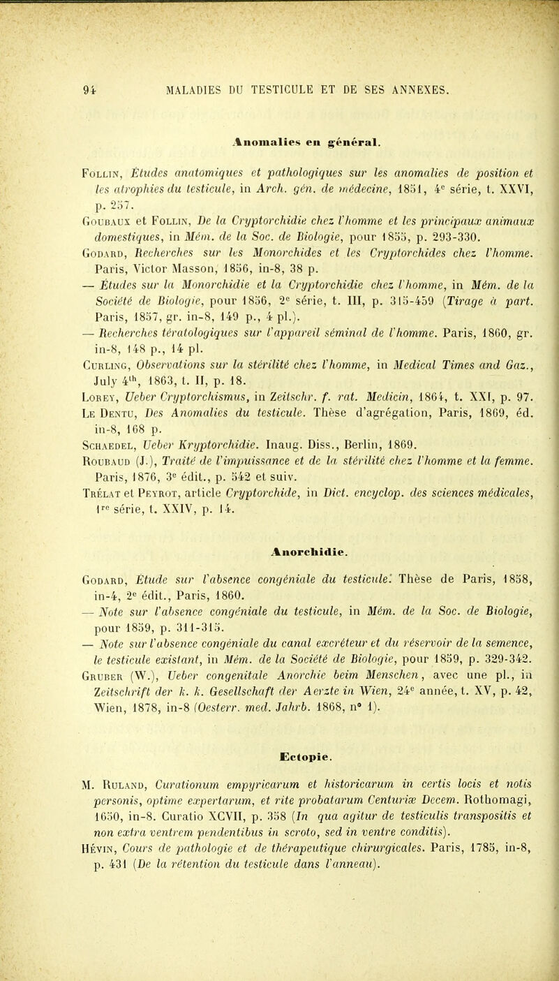 Anomalies en général. FoLLiN, Études anatomiques et pathologiques sur les anomalies de position et les atrophies du testicule, in Arch. gén. de médecine, 1851, 4° série, t. XXVI, p. 257. GouBAUx et FoLLiN, De la Cryptorchidie. chez l'homme et les principaux animaux domestiques, in Mcm. de la Soc. de Biologie, pour 1855, p. 293-330. Godard, Recherches sur les Monorchides et les Cryptorchides chez l'homme. Paris, Victor Masson, d856, in-8, 38 p. — Études sur la Monorchidie et la Cryptorchidie chez l'homme, in Mém. de la Société de Biologie, pour 1836, 2« série, t. 111, p. 315-459 {Tirage à part. Paris, 1837, gr. in-8, 149 p., 4 pl.). — Recherches tératologiques sur l'appareil séminal de l'homme. Paris, 1860, gr. in-8, 148 p., 14 pl. Curling, Observations sur la stérilité chez l'homme, in Médical Times and Gaz., July 4^\ 1863, t. H, p. 18. LoREY, Ueber Cryptorchismus, in Zeitschr. f. rat. Medicin, 186i, t. XXI, p. 97. Le Dentu, Des Anomalies du testicule. Thèse d'agrégation, Paris, 1809, éd. in-8, 168 p. ScHAEDEL, Ueber Kryptorchidie. Inaug. Diss., Berlin, 1869. RouBAUD (J.), Traité de l'impuissance et de la stérilité chez l'homme et la femme. Paris, 1876, 3'^ édit., p. 542 et suiv. Trélat et Peyrot, article Cryptorchide, in Dict. encyclop. des sciences médicales, i' série, t. XXIV, p. 14. Anorchidie. Godard, Étude sur l'absence congéniale du testictde'. Thèse de Paris, 1858, in-4, 2^ édit., Paris, 1860. — Note sur l'absence congéniale du testicule, in Mém. de la Soc. de Biologie, pour 1839, p. 311-315. — 'Note sur l'absence congéniale du canal excréteur et du réservoir de la semence, le testicule existant, in Mém. de la Société de Biologie, pour 1859, p. 329-342. Gruber (W.), Ueber congénitale Anarchie beim Menschen, avec une pl., in leitschrifl der k. k. Gesellschaft der Aerzte in Wien, 24 année, t. XV, p. 42, Wien, 1878, in-8 (Oesterr. med. Jahrb. 1868, n» 1). Ectopie. M. RuLAND, Curationum empyricarum et historicarum in certis locis et notis personis, optime expertarum, et rite probatarum Centuriœ Dccem.. Rothomagi, 1650, in-8. Curatio XCVII, p. 338 {In qua agitur de testiculis transpositis et non extra ventrem pendentibus in scroto, sed in ventre conditis). HÉviN, Cours de pathologie et de thérapeutique chirurgicales. Paris, 1785, in-8, p. 431 (De la rétention du testicule dans l'anneau).