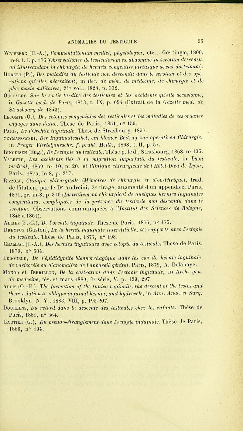 Wrisberg (H.-A.), Commentationum medici, physiologici, etc.. Gœttingse, 1800, in-8, t. I, p. 173 {Observationes de testiculorum ex abdomine in scrotum descensu, ad illustrandam in chirurgia de hermis congeuitis utriusqiie sexus doctrinam). Robert (P.), Des maladies du testicule non descendu dans le scrotum et des opé- rations quelles nécessitent, in Rec. de mém. de médecine, de chirurgie et de pharmacie militaires, 24'= vol., 1828, p. 332. OusTALET, Sur la sortie tardive des testicules et les accidents qu'elle occasionne, in Gazette méd. de Paris, 1843, t. IX, p. 694 (Extrait de la Gazette méd. de Strasbourg de 1843). Lecomte (0.), Des ectopies congéniales des testicules et des maladies de ces organes engagés dans l'aine. Thèse de Paris, 1851, n 159. Paris, De VOrchile inguinale. Thèse de Strasbourg, 1857. SzYMANOwsKi, Dcr Inguinaltestikel, ein kleiner Beitrag zur operativen Chirurgie, in Prager Vierteljahrschr. f.prakt. Heilk., 1868, t. II, p. 37. RiNGEisEN (Eug.), De Vectopie du testicule. Thèse p. le d., Strasbourg, 1868, n 133. Valette, lies accidents liés à la migration imparfaite du testicule, in Lyon médical, 1869, n° 10, p. 20, et Clinique chirurgiccde de l'Hôtel-Dieu de Lyon, Paris, 1875, in-8, p. 247. RizzoLi, Clinique chirurgicale [Mémoires de chirurgie et d'obstétrique), Irad. de l'italien, par le D'' Andreini. 2 tirage, augmenté d'un appendice. Paris, 1871, gr. in-8, p. 310 [Dutraitement chirurgical de quelques hernies inguinales congénitales, compliquées de la présence du testicule non descendu dans le scrotum. Observations communiquées à l'Institut des Sciences de Bologne, 1848 à 1861). Alliez (F.-C), De l'orchite inguinale. Thèse de Paris, 1876, n° 173. Dreyfus (Gaston), De la hernie inguinale interstitielle, ses rapports avec Vectopie du testicule. Thèse de Paris, 1877, n° 198. Chambat (J.-A.), Des hernies inguinales avec ectopie du testicule. Thèse de Paris, 1879, n° 304. Ledouble, De l'épididymite blennorrhagique dans les cas de hernie inguinale, de varicocèle ou d'anomalies de l'appareil génital. Paris, 1879, A. Delahaye, MoNOD et Tbrrillon, De la castration dans Vectopie inguinale, in Arch. gén. de médecine, fév. et mars 1880, 7'= série, V, p. 129, 297. Allis (O.-H.), The formation of the titnica vaginalis, the descent of the testes and their relation ta oblique inguinal hernia, and hydrocele, in A7in. Anat. et Surg. Brooklyn, N. Y., 1883, VIII, p. 193-207. Doorlens, Du retard dans la descente des testicules chez les enfants. Thèse de Paris, 1881, n» 364. Gautier (G.), Du pseudo-étranglement dans Vectopie inguinale. Thèse de Paris, 1886, n 194.