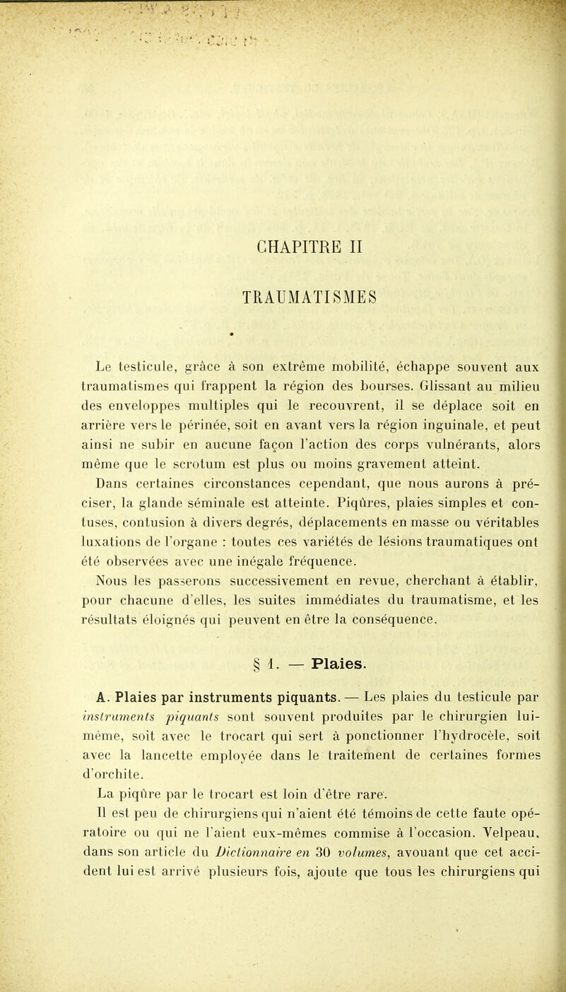 CHAPITRE II TRAUMATISMES Le testicule, grâce à son extrême mobilité, échappe souvent aux traumatismes qui frappent la région des bourses. Glissant au milieu des enveloppes multiples qui le recouvrent, il se déplace soit en arrière vers le périnée, soit en avant vers la région inguinale, et peut ainsi ne subir en aucune façon Faction des corps vulnérants, alors même que le scrotum est plus ou moins gravement atteint. Dans certaines circonstances cependant, que nous aurons à pré- ciser, la glande séminale est atteinte. Piqûres, plaies simples et con- fuses, contusion à divers degrés, déplacements en masse ou véritables luxations de l'organe : toutes ces variétés de lésions traumatiques ont été observées avec une inégale fréquence. Nous les passerons successivement en revue, cherchant à établir, pour chacune d'elles, les suites immédiates du traumatisme, et les résultats éloignés qui peuvent en être la conséquence. § 1. — Plaies. A. Plaies par instruments piquants. — Les plaies du testicule par instruments piquants sont souvent produites par le chirurgien lui- même, soit avec le trocart qui sert à ponctionner l'hydrocèle, soit avec la lancette employée dans le traitement de certaines formes d'orchite. La piqûre par le trocart est loin d'être rare. Il est peu de chirurgiens qui n'aient été témoins de cette faute opé- ratoire ou qui ne l'aient eux-mêmes commise à l'occasion. Velpeau, dans son article du Dictionnaire en 30 volumes, avouant que cet acci- dent lui est arrivé plusieurs fois, ajoute que tous les chirurgiens qui