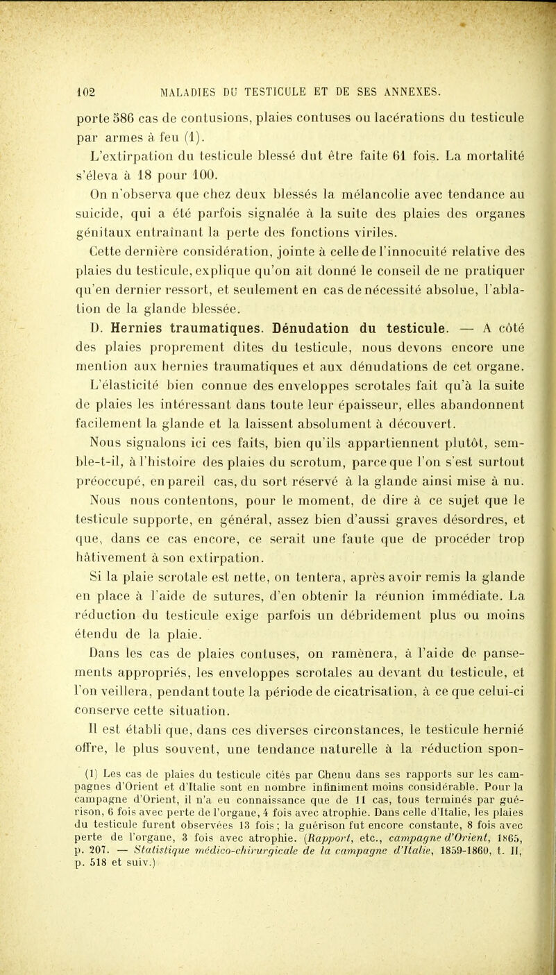 porte 586 cas de contusions, plaies contuses ou lacérations du testicule par armes à feu (1). L'extirpation du testicule blessé dut être faite 61 fois. La mortalité s'éleva à 18 pour 100. On n'observa que chez deux blessés la mélancolie avec tendance au suicide, qui a été parfois signalée à la suite des plaies des organes génitaux entraînant la perte des fonctions viriles. Cette dernière considération, jointe à celle de l'innocuité relative des plaies du testicule, explique qu'on ait donné le conseil de ne pratiquer qu'en dernier ressort, et seulement en cas de nécessité absolue, l'abla- tion de la glande blessée. D. Hernies traumatiques. Dénudation du testicule. — A côté des plaies proprement dites du testicule, nous devons encore une mention aux hernies traumatiques et aux dénudations de cet organe. L'élasticité bien connue des enveloppes scrotales fait qu'à la suite de plaies les intéressant dans toute leur épaisseur, elles abandonnent facilement la glande et la laissent absolument à découvert. Nous signalons ici ces faits, bien qu'ils appartiennent plutôt, sem- ble-t-il, à l'histoire des plaies du scrotum, parce que l'on s'est surtout préoccupé, en pareil cas, du sort réservé à la glande ainsi mise à nu. Nous nous contentons, pour le moment, de dire à ce sujet que le testicule supporte, en général, assez bien d'aussi graves désordres, et que, dans ce cas encore, ce serait une faute que de procéder trop hâtivement à son extirpation. Si la plaie scrotale est nette, on tentera, après avoir remis la glande en place à l'aide de sutures, d'en obtenir la réunion immédiate. La réduction du testicule exige parfois un débridement plus ou moins étendu de la plaie. Dans les cas de plaies contuses, on ramènera, à l'aide de panse- ments appropriés, les enveloppes scrotales au devant du testicule, et l'on veillera, pendant toute la période de cicatrisation, à ce que celui-ci conserve cette situation. 11 est établi que, dans ces diverses circonstances, le testicule hernié offre, le plus souvent, une tendance naturelle à la réduction spon- (1) Les cas de plaies du testicule cités par Chenu dans ses rapports sur les cam- pagnes d'Orient et d'Italie sont eu nombre infiniment moins considérable. Pour la campagne d'Orient, il n'a eu connaissance que de 11 cas, tous terminés par gué- rison, 6 fois avec perte de l'organe, 4 fois avec atrophie. Dans celle d'Italie, les plaies du testicule furent observées 13 fois; la guérison fut encore constante, 8 fois avec perte de l'organe, 3 fois avec atrophie. {Rapport, etc., campagne d'Orient, lnG5, p. 207. — Statistique médico-chirurgicale de la campagne d'Italie, 1859-1860, t. II, p. 518 et suiv.)