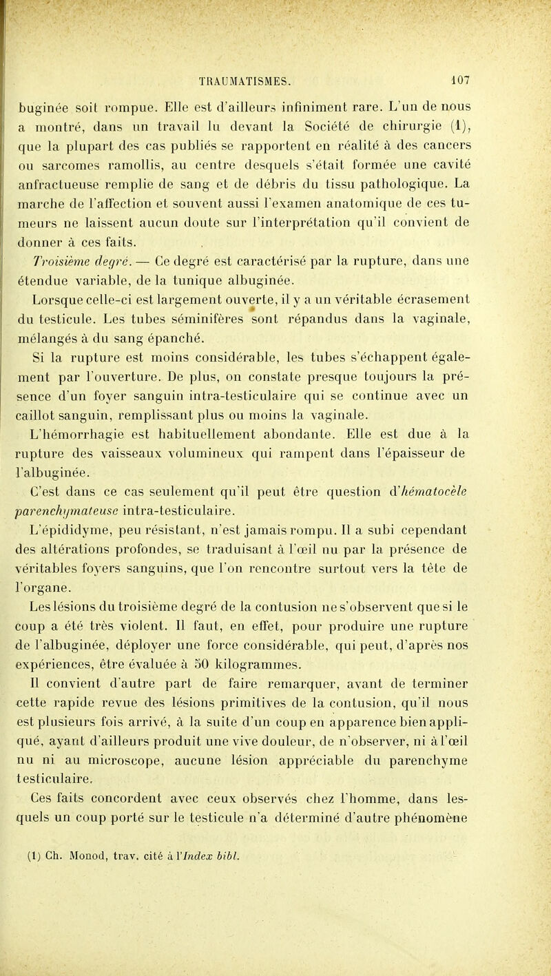 buginée soit rompue. Elle est d'ailleurs infiniment rare. L'un de nous a montré, dans un travail lu devant la Société de chirurgie (1), que la plupart des cas publiés se rapportent en réalité à des cancers ou sarcomes ramollis, au centre desquels s'était formée une cavité anfractueuse remplie de sang et de débris du tissu pathologique. La marche de l'affection et souvent aussi l'examen anatomique de ces tu- meurs ne laissent aucun doute sur l'interprétation qu'il convient de donner à ces faits. Troisième degré. — Ce degré est caractérisé par la rupture, dans une étendue variable, de la tunique albuginée. Lorsque celle-ci est largement ouverte, il y a un véritable écrasement du testicule. Les tubes séminifères sont répandus dans la vaginale, mélangés à du sang épanché. Si la rupture est moins considérable, les tubes s'échappent égale- ment par l'ouverture. De plus, on constate presque toujours la pré- sence d'un foyer sanguin intra-testiculaire qui se continue avec un caillot sanguin, remplissant plus ou moins la vaginale. L'hémorrhagie est habituellement abondante. Elle est due à la rupture des vaisseaux volumineux qui rampent dans l'épaisseur de l'albuginée. C'est dans ce cas seulement qu'il peut être question à'hérnatocèle parenchijmateusc intra-testiculaire. L'épididyme, peu résistant, n'est jamais rompu. Il a subi cependant des altérations profondes, se traduisant à l'œil nu par la présence de véritables foyers sanguins, que l'on rencontre surtout vers la tête de l'organe. Les lésions du troisième degré de la contusion ne s'observent que si le coup a été très violent. Il faut, en effet, pour produire une rupture de l'albuginée, déployer une force considérable, qui peut, d'après nos expériences, être évaluée à 50 kilogrammes. Il convient d'autre part de faire remarquer, avant de terminer cette rapide revue des lésions primitives de la contusion, qu'il nous est plusieurs fois arrivé, à la suite d'un coup en apparence bien appli- qué, ayant d'ailleu rs produit une vive douleur, de n'observer, ni à l'œil nu ni au microscope, aucune lésion appréciable du parenchyme testiculaire. Ces faits concordent avec ceux observés chez l'homme, dans les- quels un coup porté sur le testicule n'a déterminé d'autre phénomène