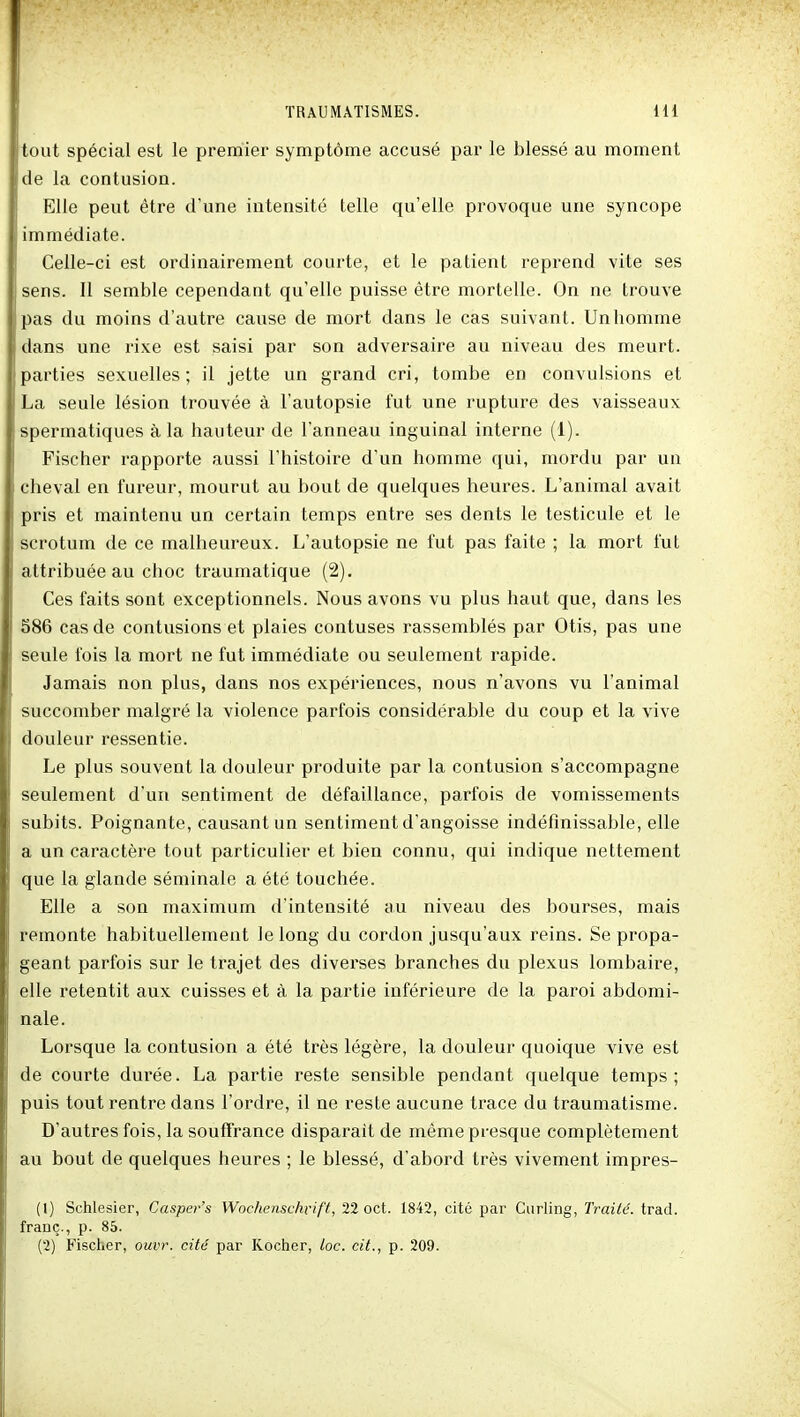 tout spécial est le premier symptôme accusé par le blessé au moment de la contusion. Elle peut être d'une intensité telle qu'elle provoque une syncope immédiate. Celle-ci est ordinairement courte, et le patient reprend vite ses sens. Il semble cependant qu'elle puisse être mortelle. On ne trouve pas du moins d'autre cause de mort dans le cas suivant. Un homme dans une rixe est saisi par son adversaire au niveau des meurt, parties sexuelles; il jette un grand cri, tombe en convulsions et La seule lésion trouvée à l'autopsie fut une rupture des vaisseaux spermatiques à la hauteur de l'anneau inguinal interne (1). Fischer rapporte aussi l'histoire d'un homme qui, mordu par un cheval en fureur, mourut au bout de quelques heures. L'animal avait pris et maintenu un certain temps entre ses dents le testicule et le scrotum de ce malheureux. L'autopsie ne fut pas faite ; la mort fut attribuée au choc traumatique (2). Ces faits sont exceptionnels. Nous avons vu plus haut que, dans les S86 cas de contusions et plaies confuses rassemblés par Otis, pas une seule fois la mort ne fut immédiate ou seulement rapide. Jamais non plus, dans nos expériences, nous n'avons vu l'animal succomber malgré la violence parfois considérable du coup et la vive douleur ressentie. Le plus souvent la douleur produite par la contusion s'accompagne seulement d'un sentiment de défaillance, parfois de vomissements subits. Poignante, causant un sentiment d'angoisse indéfinissable, elle a un caractère tout particulier et bien connu, qui indique nettement que la glande séminale a été touchée. Elle a son maximum d'intensité au niveau des bourses, mais remonte habituellement le long du cordon jusqu'aux reins. Se propa- geant parfois sur le trajet des diverses branches du plexus lombaire, elle retentit aux cuisses et à la partie inférieure de la paroi abdomi- nale. Lorsque la contusion a été très légère, la douleur quoique vive est de courte durée. La partie reste sensible pendant quelque temps; puis tout rentre dans l'ordre, il ne reste aucune trace du traumatisme. D'autres fois, la souffrance disparait de même presque complètement au bout de quelques heures ; le blessé, d'abord très vivement impres- (1) Schlesier, Casper's Wochenschvift, 22 oct. 1842, cité par Curling, Traité, trad. franc., p. 85. (2) Fischer, ouvr. cité par Kocher, loc. cit., p. 209.