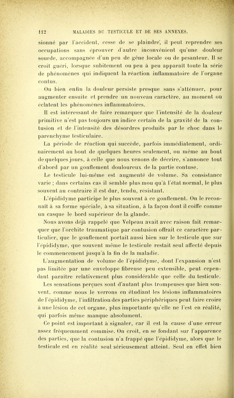 sionné par l'accident, cesse de se plaindre', il peut reprendre ses occupations sans éprouver d'autre inconvénient qu'une douleur sourde, accompagnée d'un peu de gêne locale ou de pesanteur. Il se croit guéri, lorsque subitement ou peu à peu apparaît toute la série de phénomènes qui indiquent la réaction inflammatoire de l'organe contus. Ou bien enfin la douleur persiste presque sans s'atténuer, pour augmenter ensuite et prendre un nouveau caractère, au moment où éclatent les phénomènes inflammatoires. Il est intéressant de faire remarquer que l'intensité de la douleur primitive n'est pas toujours un indice certain de la gravité de la con- tusion et de l'intensité des désordres produits par le choc dans le parenchyme testiculaire. La période de réaction qui succède, parfois immédiatement, ordi- nairement au bout de quelques heures seulement, ou même au bout de quelques jours, à celle que nous venons de décrire, s'annonce tout d'abord par un gonflement douloureux de la partie contuse. Le testicule lui-même est augmenté de volume. Sa consistance varie ; dans certains cas il semble plus mou qu'à l'état normal, le plus souvent au contraire il est dur, tendu, résistant. L'épididyme participe le plus souvent à ce gonflement. On le recon- naît à sa forme spéciale, à sa situation, à la façon dont il coiffe comme un casque le bord supérieur de la glande. Nous avons déjà rappelé que Yelpeau avait avec raison fait remar- quer que l'orchite traumatique par contusion offrait ce caractère par- ticulier, que le gonflement portait aussi bien sur le testicule que sur l'épididyme, que souvent même le testicule restait seul affecté depuis le commencement jusqu'à la fin de la maladie. L'augmentation de volume de l'épididyme, dont l'expansion n'est pas limitée par une enveloppe fibreuse peu extensible, peut cepen- dant paraître relativement plus considérable que celle du testicule. Les sensations perçues sont d'autant plus trompeuses que bien sou- vent, comme nous le verrons en étudiant les lésions inflammatoires de l'épididyme, l'infiltration des parties périphériques peut faire croire à une lésion de cet organe, plus importante qu'elle ne Test en réalité, qui parfois même manque absolument. Ce point est important à signaler, car il est la cause d'une erreur assez fréquemment commise. On croit, en se fondant sur l'apparence des parties, que la contusion n'a frappé que l'épididyme, alors que le testicule est en réalité seul sérieusement atteint. Seul en effet bien