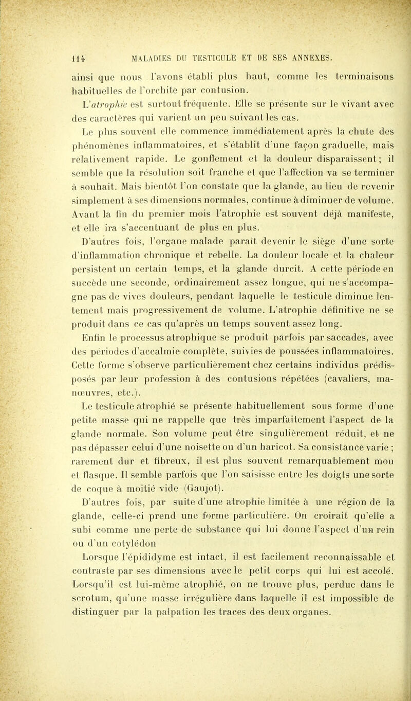 ainsi que nous l'avons établi plus haut, comme les terminaisons habituelles de Torchite par contusion. Vatropine est surtout fréquente. Elle se présente sur le vivant avec des caractères qui varient un peu suivant les cas. Le plus souvent elle commence immédiatement après la chute des phénomènes inflammatoires, et s'établit d'une façon graduelle, mais relativement rapide. Le gonflement et la douleur disparaissent ; il semble que la résolution soit franche et que l'affection va se terminer à souhait. Mais bientôt l'on constate que la glande, au lieu de revenir simplement à ses dimensions normales, continue à diminuer de volume. Avant la fin du premier mois l'atrophie est souvent déjà manifeste, et elle ira s'accentuant de plus en plus. D'autres fois, l'organe malade parait devenir le siège d'une sorte d'inflammation chronique et rebelle. La douleur locale et la chaleur persistent un certain temps, et la glande durcit. A cette période en succède une seconde, ordinairement assez longue, qui ne s'accompa- gne pas de vives douleurs, pendant laquelle le testicule diminue len- tement mais progressivement de volume. L'atrophie définitive ne se produit dans ce cas qu'après un temps souvent assez long. Enfin le processus atrophique se produit parfois par saccades, avec des périodes d'accalmie complète, suivies de poussées inflammatoires. Cette forme s'observe particulièrement chez certains individus prédis- posés par leur profession à des contusions répétées (cavaliers, ma- nœuvres, etc.). Le testicule atrophié se présente habituellement sous forme d'une petite masse qui ne rappelle que très imparfaitement l'aspect de la glande normale. Son volume peut être singulièrement réduit, et ne pas dépasser celui d'une noisette ou d'un haricot. Sa consistance varie ; rarement dur et fibreux, il est plus souvent remarquablement mou et flasque. Il semble parfois que l'on saisisse entre les doigts une sorte de coque à moitié vide (Gaujot). D'autres fois, par suite d'une atrophie limitée à une région de la glande, celle-ci prend une foi-me particulière. On croirait qu'elle a subi comme une perte de substance qui lui donne l'aspect d'un rein ou d'un cotylédon Lorsque l'épididyme est intact, il est facilement reconnaissable et contraste par ses dimensions avec le petit corps qui lui est accolé. Lorsqu'il est lui-même atrophié, on ne trouve plus, perdue dans le scrotum, qu'une masse irrégulière dans laquelle il est impossible de distinguer par la palpation les traces des deux organes.