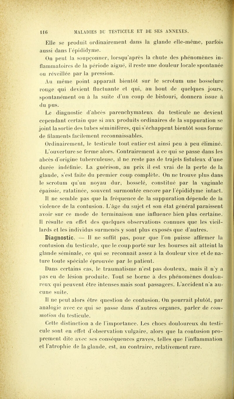 Elle se produit ordinairement dans la glande elle-même, parfois aussi dans l'épididyme. On peut la soupçonner, lorsqu'après la chute des phénomènes in- flammatoires de la période aiguë, il reste une douleur locale spontanée ou réveillée par la pression. Au même point apparaît bientôt sur le scrotum une bosselure rouge qui devient fluctuante et qui, au bout de quelques jours, spontanément ou à la suite d'un coup de bistouri, donnera issue à du pus. Le diagnostic d'abcès parenchymateux du testicule ne devient cependant certain que si aux produits ordinaires de la suppuration se joint la sortie des tubes séminiieres, qui s'échappent bientôt sous forme de filaments facilement reconnaissables. Ordinairement, le testicule tout entier est ainsi peu à peu éliminé. L'ouverture se ferme alors. Contrairement à ce qui se passe dans les abcès d'origine tuberculeuse, il ne reste pas de trajets flstuleux d'une durée indéfinie. La guérison, au prix il est vrai de la perte de la glande, s'est faite du premier coup complète. On ne trouve plus dans le scrotum qu'un noyau dur, bosselé, constitué par la vaginale épaissie, ratatinée, souvent surmontée encore par l'épididyme intact. Il ne semble pas que la fréquence de la suppuration dépende de la violence de la contusion. L'âge du sujet et son état général paraissent avoir sur ce mode de terminaison une influence bien plus certaine. Il résulte en eff'et des quelques observations connues que les vieil- lards et les individus surmenés y sont plus exposés que d'autres. Diagnostic. — Il ne suffit pas, pour que l'on puisse affirmer la contusion du testicule, que le coup porté sur les bourses ait atteint la glande séminale, ce qui se reconnaît assez à la douleur vive et de na- ture toute spéciale éprouvée par le patient. Dans certains cas, le traumatisme n'est pas douteux, mais il n y a pas eu de lésion produite. Tout se borne à des phénomènes doulou- reux qui peuvent être ititenses mais sont passagers. L'accident n'a au- cune suite. Il ne peut alors être question de contusion. On pourrait plutôt, par analogie avec ce qui se passe dans d'autres organes, parler de com- moiion du testicule. Cette distinction a de l'importance. Les chocs douloureux du testi- cule sont en effet d'observation vulgaire, alors que la contusion pro- prement dite avec ses conséquences graves, telles que l'inflammation et l'atrophie de la glande, est, au contraire, relativement rare.