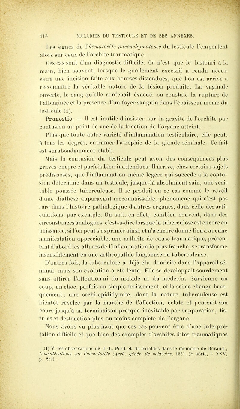 Les signes de ïhématocèle parenchymateuse du testicule l'emportent alors sur ceux de l'orchite trauniatique. Ces cas sont d'un diagnostic difficile. Ce n'est que le bistouri à la main, bien souvent, lorsque le gonflement excessif a rendu néces- saire une incision faite aux bourses distendues, que l'on est arrivé à reconnaître la véritable nature de la lésion produite. La vaginale ouverte, le sang qu'elle contenait évacué, on constate la rupture de l'albuginée et la présence d'un foyer sanguin dans l'épaisseur même du testicule (1). Pronostic. — Il est inutile d'insister sur la gravité de l'orchite par contusion au point de vue de la fonction de l'organe atteint. Plus que toute autre variété d'inflammation testiculaire, elle peut, à tous les degrés, entraîner l'atrophie de la glande séminale. Ce fait est surabondamment établi. Mais la contusion du testicule peut avoir des conséquences plus graves encore et parfois bien inattendues. Il arrive, chez certains sujets prédisposés, que l'inflammation même légère qui succède à la contu- sion détermine dans un testicule, jusque-là absolument sain, une véri- table poussée tuberculeuse. Il se produit en ce cas comme le réveil d'une diathèse auparavant méconnaissable, phénomène qui n'est pas rare dans l'histoire pathologique d'autres organes, dans celle des arti- culations, par exemple. On sait, en efl'et, combien souvent, dans des circonstances analogues, c'est-à-dire lorsque la tuberculose est encore en puissance, si l'on peut s'exprimer ainsi, et n'a encore donné lieu à aucune manifestation appréciable, une arthrite de cause traumatique, présen- tant d'abord les allures de l'inflammation la plus franche, se transforme insensiblement en une arthropathie fongueuse ou tuberculeuse. D'autres fois, la tuberculose a déjà élu domicile dans l'appareil sé- minal, mais son évolution a été lente. Elle se développait sourdement sans attirer l'attention ni du malade ni du médecin. Survienne un coup, un choc, parfois un simple froissement, et la scène change brus- quement; une orchi-épididymite, dont la nature tuberculeuse est bientôt révélée par la marche de l'afl'ection, éclate et poursuit son cours jusqu'à sa terminaison presque inévitable par suppuration, fis- tules et destruction plus ou moins complète de l'organe. Nous avons vu plus haut que ces cas peuvent être d'une interpré- tation difficile et que bien des exemples d'orchites dites traumatiques (1) V. les observations de J.-L. Petit et de Giraldès dans le mémoire de Béraud , Considérations sur l'hématocile [Arch. génér. de médecine, 1851, 4° série, t. XXV, p. 2141).