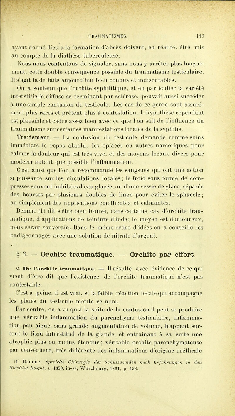 ayant donné lieu à la formation d'abcès doivent, en réalité, être mis au compte de la diathèse tuberculeuse. Nous nous contentons de signaler, sans nous y arrêter plus longue- ment, cette double conséquence possible du traumatisme testiculaire. Il s'agit là de faits aujourd'hui bien connus et indiscutables. On a soutenu que l'orchite syphilitique, et en particulier la variété interstitielle diffuse se terminant par sclérose, pouvait aussi succéder à une simple contusion du testicule. Les cas de ce genre sont assuré- ment plus rares et prêtent plus à contestation. L'hypothèse cependant est plausible et cadre assez bien avec ce que l'on sait de l'influence du traumatisme sur certaines manifestations locales de la syphilis. Traitement. — La contusion du testicule demande comme soins immédiats le repos absolu, les opiacés ou autres narcotiques pour calmer la douleur qui est très vive, et des moyens locaux divers pour modérer autant que possible l'inflammation. C'est ainsi que l'on a recommandé les sangsues qui ont une action si puissante sur les circulations locales ; le froid sous forme de com- presses souvent imbibées d'eau glacée, ou d'une vessie de glace, séparée des bourses par plusieurs doubles de linge pour éviter le sphacèle ; ou simplement des applications émollientes et calmantes. Demme (1) dit s'être bien trouvé, dans certains cas d'orchite trau- matique, d'applications de teinture d'iode; le moyen est douloureux, mais serait souverain. Dans le même ordre d'idées on a conseillé les badigeonnages avec une solution de nitrate d'argent. § 3. — Orchite traumatique. — Orchite par effort. a. i>e l'orchite traumatique. — Il résulte avec évidence de ce qui vient d'être dit que l'existence de l'orchite traumatique n'est pas contestable. C'est à peine, il est vrai, si la faible réaction locale qui accompagne les plaies du testicule mérite ce nom. Par contre, on a vu qu'à la suite de la contusion il peut se produire une véritable inflammation du parenchyme testiculaire, inflamma- tion peu aiguë, sans grande augmentation de volume, frappant sur- tout le tissu interstitiel de la glande, et entraînant à sa suite une atrophie plus ou moins étendue ; véritable orchite parenchymateuse par conséquent, très différente des inflammations d'origine uréthrale (1) Demme, Specielle Chirurgie der Schusswiinden nach Erfahrungen in den Norditai Hospit. v. 1859, io-S», Wiirzbourg, 1861, p. 158.