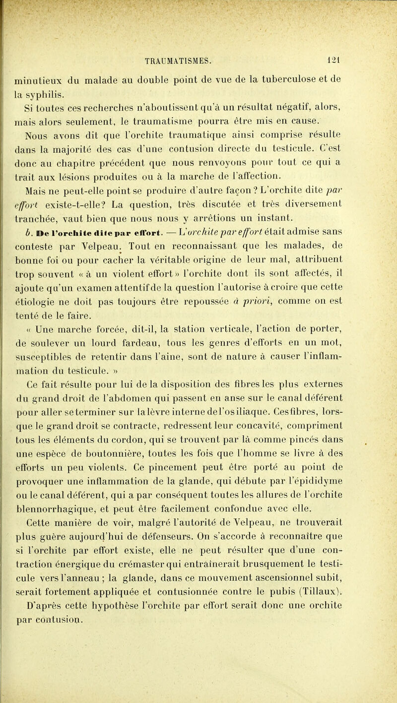 minutieux du malade au double point de vue de la tuberculose et de la syphilis. Si toutes ces recherches n'aboutissent qu'à un résultat négatif, alors, mais alors seulement, le traumatisme pourra être mis en cause. Nous avons dit que l'orchite traumatique ainsi comprise résulte dans la majorité des cas d'une contusion directe du testicule. C'est donc au chapitre précédent que nous renvoyons pour tout ce qui a trait aux lésions produites ou à la marche de l'affection. Mais ne peut-elle point se produire d'autre façon ? L'orchite dite par effort existe-t-elle? La question, très discutée et très diversement tranchée, vaut bien que nous nous y arrêtions un instant. b. De l'orchiie fiiiepar effort. — L'oîT^i^e par e/for^ était admise sans conteste par Velpeau. Tout en reconnaissant que les malades, de bonne foi ou pour cacher la véritable origine de leur mal, attribuent trop souvent « à un violent effort » l'orchite dont ils sont afl'ectés, il ajoute qu'un examen attentif de la question l'autorise à croire que cette étiologie ne doit pas toujours être repoussée à priori, comme on est tenté de le faire. « Une marche forcée, dit-il, la station verticale, l'action de porter, de soulever un lourd fardeau, tous les genres d'efforts en un mot, susceptibles de retentir dans l'aine, sont de nature à causer l'inflam- mation du testicule. » Ce fait résulte pour lui de la disposition des fibres les plus externes du grand droit de l'abdomen qui passent en anse sur le canal déférent pour aller se terminer sur la lèvre interne de l'os iliaque. Ces fibres, lors- que le grand droit se contracte, redressent leur concavité, compriment tous les éléments du cordon, qui se trouvent par là comme pincés dans une espèce de boutonnière, toutes les fois que l'homme se livre à des efforts un peu violents. Ce pincement peut être porté au point de provoquer une inflammation de la glande, qui débute par l'épididyme ou le canal déférent, qui a par conséquent toutes les allures de l'orchite blennorrhagique, et peut être facilement confondue avec elle. Cette manière de voir, malgré l'autorité de Velpeau, ne trouverait plus guère aujourd'hui de défenseurs. On s'accorde à reconnaître que si l'orchite par effort existe, elle ne peut résulter que d'une con- traction énergique du crémaster qui entraînerait brusquement le testi- cule vers l'anneau ; la glande, dans ce mouvement ascensionnel subit, serait fortement appliquée et contusionnée contre le pubis (Tillaux). D'après cette hypothèse l'orchite par effort serait donc une orchite par contusion.