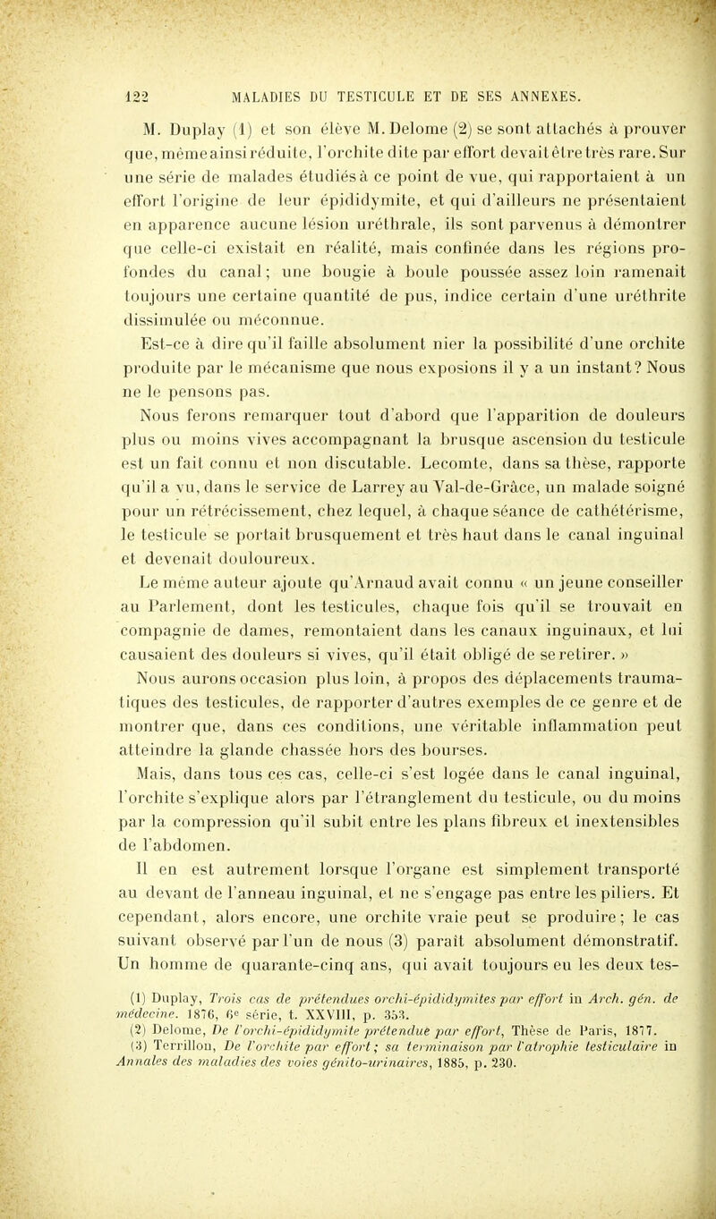 M. Duplay (1) et son élève M. Delome (2j se sont attachés à prouver que, même ainsi réduite, l'orchite dite par effort devait être très rare. Sur une série de malades étudiésà ce point de vue, qui rapportaient à un effort l'origine de leur épididymite, et qui d'ailleurs ne présentaient en apparence aucune lésion uréthrale, ils sont parvenus à démontrer que celle-ci existait en réalité, mais confinée dans les régions pro- fondes du canal ; une bougie à boule poussée assez loin ramenait toujours une cei'taine quantité de pus, indice certain d'une uréthrite dissimulée ou méconnue. Est-ce à dire qu'il faille absolument nier la possibilité d'une orchite produite par le mécanisme que nous exposions il y a un instant? Nous ne le pensons pas. Nous ferons remarquer tout d'abord que l'apparition de douleurs plus ou moins vives accompagnant la brusque ascension du testicule est un fait connu et non discutable. Lecomte, dans sa thèse, rapporte qu'il a vu, dans le service de Larrey au Val-de-Grâce, un malade soigné pour un rétrécissement, chez lequel, à chaque séance de cathétérisme, le testicule se portait brusquement et très haut dans le canal inguinal et devenait douloureux. Le même auteur ajoute qu'Arnaud avait connu « un jeune conseiller au Parlement, dont les testicules, chaque fois qu'il se trouvait en compagnie de dames, remontaient dans les canaux inguinaux, et lui causaient des douleurs si vives, qu'il était obligé de se retirer. » Nous aurons occasion plus loin, à propos des déplacements trauma- tiques des testicules, de rapporter d'autres exemples de ce genre et de montrer que, dans ces conditions, une véritable inflammation peut atteindre la glande chassée hors des bourses. Mais, dans tous ces cas, celle-ci s'est logée dans le canal inguinal, l'orchite s'explique alors par l'étranglement du testicule, ou du moins par la compression qu'il subit entre les plans fibreux et inextensibles de l'abdomen. Il en est autrement lorsque l'organe est simplement transporté au devant de l'anneau inguinal, eL ne s'engage pas entre les piliers. Et cependant, alors encore, une orchite vraie peut se produire; le cas suivant observé par l'un de nous (3) paraît absolument démonstratif. Un homme de quarante-cinq ans, qui avait toujours eu les deux tes- (1) Duplay, Trois cas de prétendues orchi-épididymites par effort in Arch. gén. de médecine. 1876, 6° série, t. XXVIII, p. 363. (2) Delome, De Vorchi-épididymite prétendue jmr effort, Thèse de Paris, 1877. (3) Terrillon, De l'orchite par effort; sa terminaison par l'atrophie testiculaire in Annales des maladies des voies génito-iirinaires, 1885, p. 230.