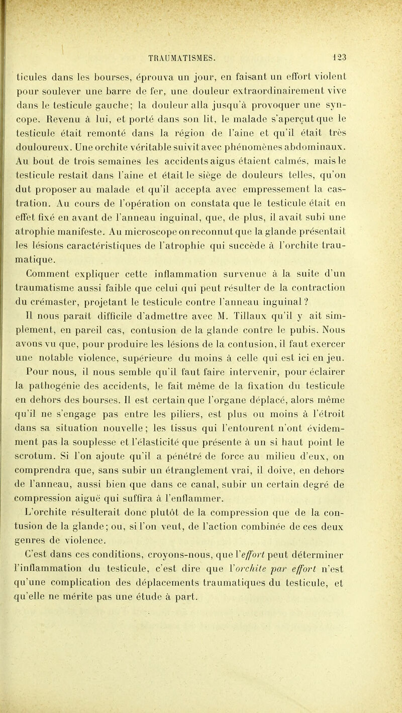 ticules dans les bourses, éprouva un jour, en faisant un effort violent pour soulever une barre de fer, une douleur extraordinairement vive dans le testicule gauche; la douleur alla jusqu'à provoquer une syn- cope. Revenu à lui, et porté dans son lit, le malade s'aperçut que le testicule était remonté dans la région de l'aine et qu'il était très douloureux. Uneorchite véritable suivit avec phénomènes abdominaux. Au bout de trois semaines les accidents aigus étaient calmés, mais le testicule restait dans l'aine et était le siège de douleurs telles, qu'on dut proposer au malade et qu'il accepta avec empressement la cas- tration. Au cours de l'opération on constata que le testicule était en effet fixé en avant de l'anneau inguinal, que, de plus, il avait subi une atrophie manifeste. Au microscope on reconnut que la glande présentait les lésions caractéristiques de l'atrophie qui succède à l'orchite trau- matique. Comment expliquer cette inflammation survenue à la suite d'un traumatisme aussi faible que celui qui peut résulter de la contraction du crémaster, projetant le testicule contre l'anneau inguinal? Il nous parait difficile d'admettre avec M. Tillaux qu'il y ait sim- plement, en pareil cas, contusion de la glande contre le pubis. Nous avons vu que, pour produire les lésions de la contusion, il faut exercer une notable violence, supérieure du moins à celle qui est ici en jeu. Pour nous, il nous semble qu'il faut faire intervenir, pour éclairer la pathogénie des accidents, le fait même de la fixation du testicule en dehors des bourses. Il est certain que l'organe déplacé, alors même qu'il ne s'engage pas entre les piliers, est plus ou moins à l'étroit dans sa situation nouvelle ; les tissus qui l'entourent n'ont évidem- ment pas la souplesse et l'élasticité que présente à un si haut point le scrotum. Si l'on ajoute qu'il a pénétré de force au milieu d'eux, on comprendra que, sans subir un étranglement vrai, il doive, en dehors de l'anneau, aussi bien que dans ce canal, subir un certain degré de compression aiguë qui suffira à l'enflammer. L'orchite résulterait donc plutôt de la compression que de la con- tusion de la glande; ou, si l'on veut, de Faction combinée de ces deux genres de violence. C'est dans ces conditions, croyons-nous, que Vefforl peut déterminer l'inflammation du testicule, c'est dire que Yorchite par effort n'est qu'une complication des déplacements traumatiques du testicule, et qu'elle ne mérite pas une étude à part.