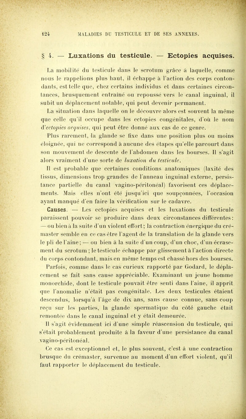 § 4. — Luxations du testicule. — Ectopies acquises. La mobilité du testicule dans le scrotum grâce à laquelle, comme nous le rappelions plus haut, il échappe à l'action des corps conton- dants, est telle que, chez certains individus et dans certaines circon- tances, brusquement entraîné ou repoussé vers le canal inguinal, il subit un déplacement notable, qui peut devenir permanent. La situation dans laquelle on le découvre alors est souvent la même que celle qu'il occupe dans les ectopies congénitales, d'où le nom d'ectopies acquises, qui peut être donné aux cas de ce genre. Plus rarement, la glande se fixe dans une position plus ou moins éloignée, qui ne correspond à aucune des étapes qu'elle parcourt dans son mouvement de descente de l'abdomen dans les bourses. Il s'agit alors vraiment d'une sorte de luxation du testicule. Il est probable que certaines conditions anatomiques (laxité des tissus, dimensions trop grandes de l'anneau inguinal externe, persis- tance partielle du canal vagino-péritonéal) favorisent ces déplace- ments. Mais elles n'ont été jusqu'ici que soupçonnées, l'occasion ayant manqué d'en faire la vérification sur le cadavre. Causes. — Les ectopies acquises et les luxations du testicule paraissent pouvoir se produire dans deux circonstances différentes : — ou bien à la suite d'un violent eft'ort ; la contraction énergique du cré- master semble en ce cas être l'agent de la translation de la glande vers le pli de l'aine ; — ou bien à la suite d'un coup, d'un choc, d'un écrase- ment du scrotum; le testicule échappe par glissement à l'action directe du corps contondant, mais en même temps est chassé hors des bourses. Parfois, comme dans le cas curieux rapporté par Godard, le dépla- cement se fait sans cause appréciable. Examinant un jeune homme monorchide, dont le testicule pouvait être senti dans l'aine, il apprit que l'anomalie n'était pas congénitale. Les deux testicules étaient descendus, lorsqu'à l'âge de dix ans, sans cause connue, sans coup reçu sur les parties, la glande spermatique du côté gauche était remontée dans le canal inguinal et y était demeurée. Il s'agit évidemment ici d'une simple réascension du testicule, qui s'était probablement produite à la faveur d'une persistance du canal vagino-péritonéal. Ce cas est exceptionnel et, le plus souvent, c'est â une contraction brusque du crémaster, survenue au moment d'un effort violent, qu'il faut rapporter le déplacement du testicule.