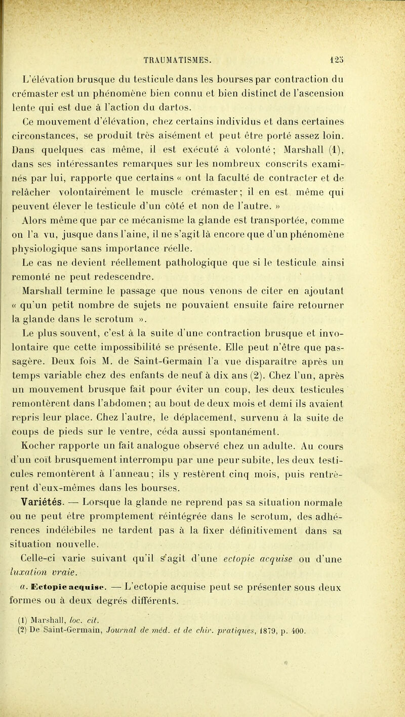 L'élévation brusque du testicule dans les bourses par contraction du crémaster est un phénomène bien connu et bien distinct de l'ascension lente qui est due à l'action du dartos. Ce mouvement d'élévation, chez certains individus et dans certaines circonstances, se produit très aisément et peut être porté assez loin. Dans quelques cas même, il est exécuté à volonté; Marshall (1), dans ses intéressantes remarques sur les nombreux conscrits exami- nés par lui, rapporte que certains « ont la faculté de contracter et de relâcher volontairement le muscle crémaster; il en est même qui peuvent élever le testicule d'un côté et non de l'autre. » Alors même que par ce mécanisme la glande est transportée, comme on l'a vu, jusque dans l'aine, il ne s'agit là encore que d'un phénomène physiologique sans importance réelle. Le cas ne devient réellement pathologique que si le testicule ainsi remonté ne peut redescendre. Marshall termine le passage que nous venons de citer en ajoutant « qu'un petit nombre de sujets ne pouvaient ensuite faire retourner la glande dans le scrotum ». Le plus souvent, c'est à la suite d'une contraction brusque et invo- lontaire que cette impossibilité se présente. Elle peut n'être que pas- sagère. Deux fois M. de Saint-Germain l'a vue disparaître après un temps variable chez des enfants de neuf à dix ans (2). Chez l'un, après un mouvement brusque fait pour éviter un coup, les deux testicules remontèrent dans l'abdomen ; au bout de deux mois et demi ils avaient repris leur place. Chez l'autre, le déplacement, survenu à la suite de coups de pieds sur le ventre, céda aussi spontanément. Kocher rapporte un fait analogue observé chez un adulte. Au cours d'un coït brusquement interrompu par une peur subite, les deux testi- cules remontèrent à l'anneau; ils y restèrent cinq mois, puis rentrè- rent d'eux-mêmes dans les bourses. Variétés. — Lorsque la glande ne reprend pas sa situation normale ou ne peut être promptement réintégrée dans le scrotum, des adhé- rences indélébiles ne tardent pas à la fixer définitivement dans sa situation nouvelle. Celle-ci varie suivant qu'il S'agit d'une ectopie acquise ou d'une luxation vraie. a. Ectopie acquise. — L'ectopie acquise peut se présenter sous deux formes ou à deux degrés différents. (1) Marshall, loc. cit.