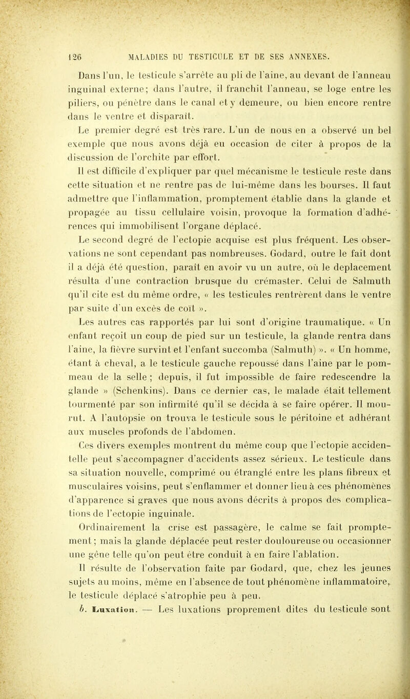 Dans l'un, le testicule s'arrête au pli de l'aine, au devant de l'anneau inguinal externe; dans l'autre, il franchit l'anneau, se loge entre les piliers, ou pénètre dans le canal et y demeure, ou bien encore rentre dans le ventre et disparait. Le premier degré est très rare. L'un de nous en a observé un bel exemple que nous avons déjà eu occasion de citer à propos de la discussion de l'orchite par effort. Il est difficile d'expliquer par quel mécanisme le testicule reste dans cette situation et ne rentre pas de lui-même dans les bourses. Il faut admettre que l'inflammation, promptement établie dans la glande et propagée au tissu cellulaire voisin, provoque la formation d'adhé- rences qui immobilisent l'organe déplacé. Le second degré de l'eclopie acquise est plus fréquent. Les obser- vations ne sont cependant pas nombreuses. Godard, outre le fait dont il a déjà été question, paraît en avoir vu un autre, oîi le déplacement résulta d'une contraction brusque du crémaster. Celui de Salmuth qu'il cite est du même ordre, « les testicules rentrèrent dans le ventre par suite d'un excès de coït )>. Les autres cas rapportés par lui sont d'origine traumatique. « Un enfant reçoit un coup de pied sur un testicule, la glande rentra dans l'aine, la fièvre survint et l'enfant succomba (Salmuth) ». « Un homme, étant à cheval, a le testicule gauche repoussé dans l'aine par le pom- meau de la selle ; depuis, il fut impossible de faire redescendre la glande » (Schenkins). Dans ce dernier cas, le malade était tellement tourmenté par son infirmité qu'il se décida à se faire opérer. Il mou- rut. A l'autopsie on trouva le testicule sous le péritoine et adhérant aux muscles profonds de l'abdomen. Ces divers exemples montrent du même coup que l'ectopie acciden- telle peut s'accompagner d'accidents assez sérieux. Le testicule dans sa situation nouvelle, comprimé ou éti^anglé entre les plans fibreux et musculaires voisins, peut s'enflammer et donner lieu à ces phénomènes d'apparence si graves que nous avons décrits à propos des complica- tions de l'ectopie inguinale. Ordinairement la crise est passagère, le calme se fait prompte- ment ; mais la glande déplacée peut rester douloureuse ou occasionner une gêne telle qu'on peut être conduit à en faire l'ablation. Il résulte de l'observation faite par Godard, que, chez les jeunes sujets au moins, même en l'absence de tout phénomène inflammatoire, le testicule déplacé s'atrophie peu à peu. b. Luxation. — Les luxations proprement dites du testicule sont