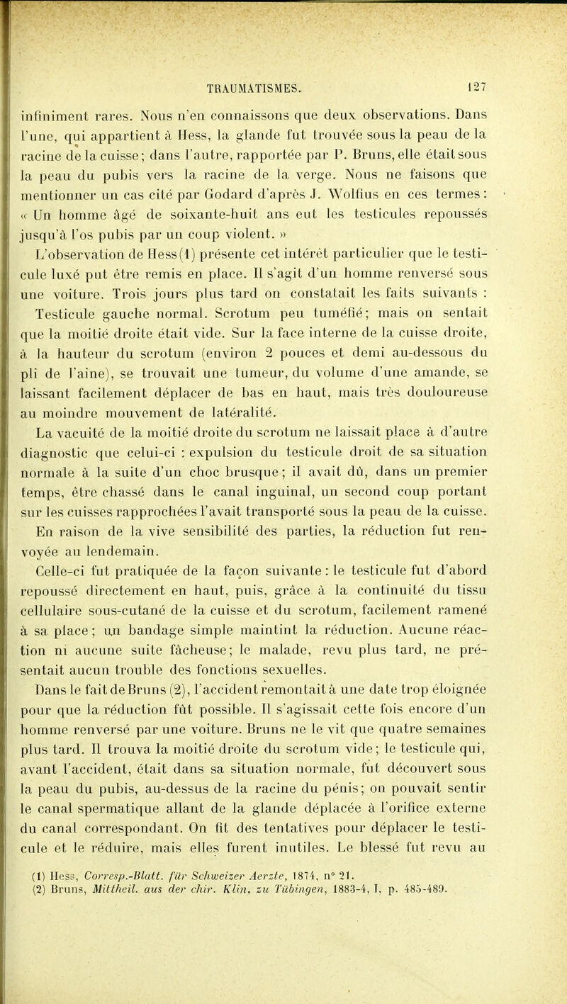 infiniment rares. Nous n'en connaissons que deux observations. Dans l'une, qui appartient à Hess, la glande fut trouvée sous la peau de la racine de la cuisse; dans l'autre, rapportée par P. Bruns, elle était sous la peau du pubis vers la racine de la verge. Nous ne faisons que mentionner un cas cité par Godard d'après J. Wolfius en ces termes: « Un homme âgé de soixante-huit ans eut les testicules repoussés jusqu'à l'os pubis par un coup violent. » L'observation de Hess(l) présente cet intérêt particulier que le testi- cule luxé put être remis en place. Il s'agit d'un homme renversé sous une voiture. Trois jours plus tard on constatait les faits suivants : Testicule gauche normal. Scrotum peu tuméfié; mais on sentait que la moitié droite était vide. Sur la face interne de la cuisse droite, à la hauteur du scrotum (environ 2 pouces et demi au-dessous du pli de l'aine), se trouvait une tumeur, du volume d'une amande, se laissant facilement déplacer de bas en haut, mais très douloureuse au moindre mouvement de latéralité. La vacuité de la moitié droite du scrotum ne laissait place à d'autre diagnostic que celui-ci : expulsion du testicule droit de sa situation normale à la suite d'un choc brusque; il avait dû, dans un premier temps, être chassé dans le canal inguinal, un second coup portant sur les cuisses rapprochées l'avait transporté sous la peau de la cuisse. En raison de la vive sensibilité des parties, la réduction fut ren- voyée au lendemain. Celle-ci fut pratiquée de la façon suivante : le testicule fut d'abord repoussé directement en haut, puis, grâce à la continuité du tissu cellulaire sous-cutané de la cuisse et du scrotum, facilement ramené à sa place; un bandage simple maintint la réduction. Aucune réac- tion ni aucune suite fâcheuse; le malade, revu plus tard, ne pré- sentait aucun trouble des fonctions sexuelles. Dans le fait de Bruns (2), l'accident remontait à une date trop éloignée pour que la réduction fût possible. Il s'agissait cette fois encore d'un homme renversé par une voiture. Bruns ne le vit que quatre semaines plus tard. Il trouva la moitié droite du scrotum vide; le testicule qui, avant l'accident, était dans sa situation normale, fut découvert sous la peau du pubis, au-dessus de la racine du pénis; on pouvait sentir le canal spermatique allant de la glande déplacée à l'orifice externe du canal correspondant. On fit des tentatives pour déplacer le testi- cule et le réduire, mais elles furent inutiles. Le blessé fut revu au (1) Hcs:., Covresp.-Blatt. fier Schweizer Aerzte, 18*4, n° 21. (2) Bruns, Mitlhcil. aus der chir. Klin. zu Tiibingen, 1883-4, T, p. 485-489.