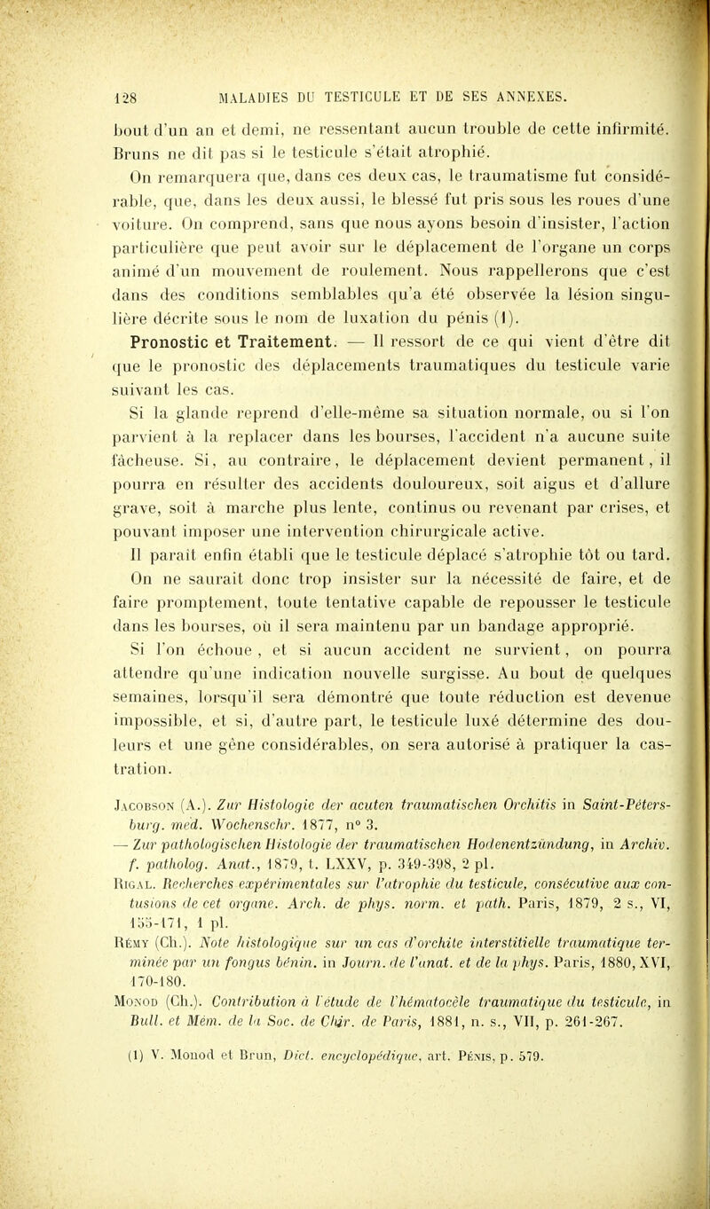 bout d'un an et demi, ne ressentant aucun trouble de cette infirmité. Bruns ne dit pas si le testicule s'était atrophié. On remarquera que, dans ces deux cas, le traumatisme fut considé- rable, que, dans les deux aussi, le blessé fut pris sous les roues d'une voiture. On comprend, sans que nous ayons besoin d'insister, l'action particulière que peut avoir sur le déplacement de l'organe un corps animé d'un mouvement de roulement. Nous rappellerons que c'est dans des conditions semblables qu'a été observée la lésion singu- lière décrite sous le nom de luxation du pénis (1). Pronostic et Traitement. — Il ressort de ce qui vient d'être dit que le pronostic des déplacements traumatiques du testicule varie suivant les cas. Si la glande reprend d'elle-même sa situation normale, ou si l'on parvient à la replacer dans les bourses, l'accident n'a aucune suite fâcheuse. Si, au contraire, le déplacement devient permanent, il pourra en résulter des accidents douloureux, soit aigus et d'allure grave, soit à marche plus lente, continus ou revenant par crises, et pouvant imposer une intervention chirurgicale active. Il parait enfin établi que le testicule déplacé s'atrophie tôt ou tard. On ne saurait donc trop insister sur la nécessité de faire, et de faire promptement, toute tentative capable de repousser le testicule dans les bourses, où il sera maintenu par un bandage approprié. Si l'on échoue , et si aucun accident ne survient, on pourra attendre qu'une indication nouvelle surgisse. Au bout de quelques semaines, lorsqu'il sera démontré que toute réduction est devenue impossible, et si, d'autre part, le testicule luxé détermine des dou- leurs et une gêne considérables, on sera autorisé à pratiquer la cas- tration. Jacobson (A.). Zur Histologie der acuten traumatischen Orchitis in Saint-Péters- burg. med. Wochenschr. 1877, n 3. — Zur patlwlogischen Histologie der traumatischen Hodenentzîmdung, in Archiv. f. patholog. Anat., 1879, t. LXXV, p. 349-398, 2 pl. RiGAL. Recherches expérimentales sur l'utrophie du testicule, consécutive aux con- tusions de cet organe. Arch. de phys. norm. et path. Paris, 1879, 2 s., VI, 155-171, 1 pl. Rémy (Ch.). Note histologiq^ie sur un cas d'orchite interstitielle traumatique ter- minée par un fongus bénin, in Journ. de l'unat. et de la phys. Paris, 1880, XVI, 170-180. Mo.\OD (Ch.). Contribution à l'étude de Vhématoeèle traumatique du testicule, in Bull, et Mém. de la Soc. de Cliir. de Paris, 1881, n. s., VII, p. 261-267. (1) V. Mouod et Brun, Dicl. encyclopédique, art. Péms, p. 579.