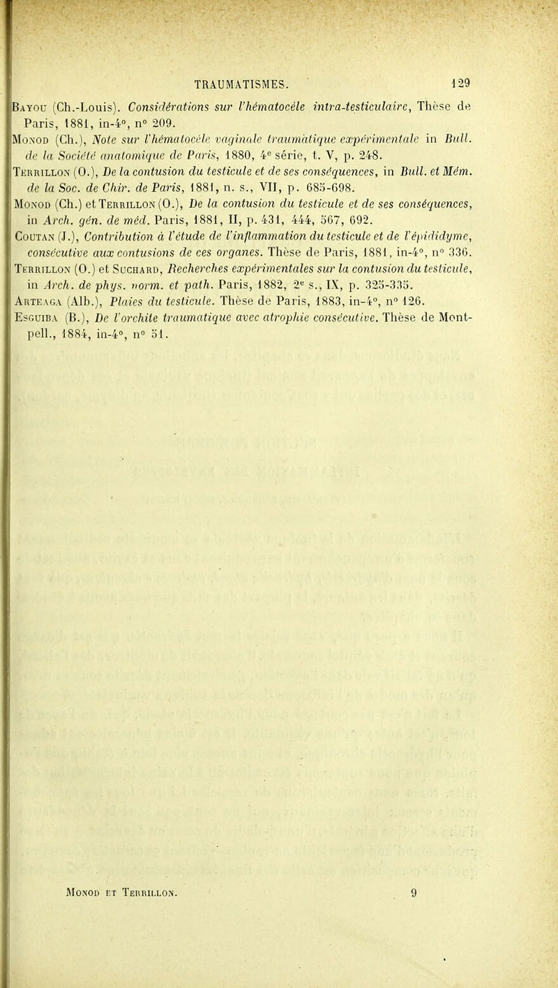 Bayou (Ch.-Louis). Considérations sw l'hématocéle intra-testiciilairc, Tlù'se de Paris, 1881, in-4'>, n 209. MoNOD (Ch.), Note sur l'hématocéle vaginale traumcitique expérimentale in Bull. de la Société anaiomique de Paris, 1880, 4= série, t. V, p. 248. Terrillon (0.), De la contusion du testicule et de ses conséquences, in Bull, et Mém. de la Soc. de Chir. de Paris, 1881, n. s., VII, p. 68.^-698. MoNOD (Ch.) et Terrillon (0.), De la contusion du testicule et de ses conséquences, in Arch. gén. de méd. Paris, 1881, II, p. 431, 444, 567, 692. Coutan(J.), Contribution à l'étude de l'inflammation du testicule et de Vépididyme, consécutive aux contusions de ces organes. Thèse de Paris, 1881, in-4°, n .336. Terrillon (0.) et Suchard, Recherches expérimentales sur la contusion du testicule, in Arch. de phys. norm. et path. Paris, 1882, â'' s., IX, p. 325-3,35. Arteaga (Alb.), Plaies du testicule. Thèse de Paris, 1883, in-4°, n 126. EsGuiBA (B.), De l'orchite traumatique avec atropide consécutive. Thèse de Mont- pell., 1884, in-4°, n° 51. MONOD ET TEnniLLON.